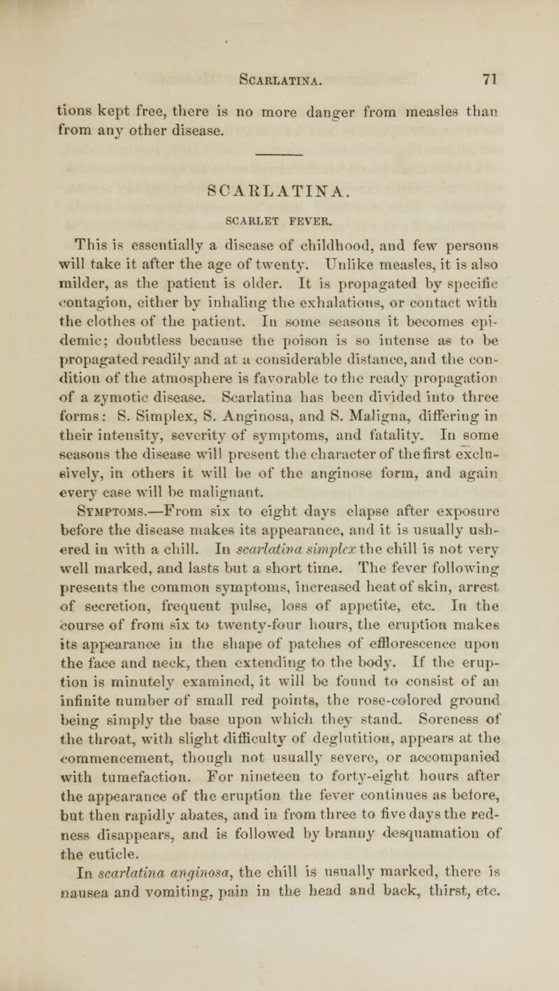 tions kept free, there is no more danger from measles than from any other disease. SCARLATIlSrA. SCARLET FEVER. This is essentially a disease of childhood, and few persons will take it after the age of twenty. Unlike measles, it is also milder, as the patient is older. It is propagated by specific <;ontagion, either by inhaling the exhalations, or contact with the clothes of the patient. In some seasons it becomes epi- demic; doubtless because the poison is so intense as to be [)ropagated readily and at a considerable distance, and tlie con- dition of the atmosphere is favorable to the ready propagation of a zymotic disease. Scarlatina has been divided into three forms: S. Simplex, S. Anginosa, and S. Maligna, differing in their intensitj% severity of symptoms, and fatality. In some seasons the disease will present the character of the first exchi- eively, in others it will be of the anginose form, and again every ease will be malignant. Symptoms.—From six to eight days elapse after exposure before the disease makes its appearance, and it is usually ush- ered in with a chill. In scarlatirta sitnplextho chill is not very well marked, and lasts but a short time. The fever following presents the common symptoms, increased heat of skin, arrest •of secretion, frequent pulse, loss of appetite, etc. In the course of from six to twenty-four hours, the eruption makes its appearance in the shape of patches of efflorescence upon the face and neck, then extending to the body. If the erup- tion is minutely examined, it will be found to consist of an infinite number of small red points, the rosc-colorcd ground being simply the base upon which they stand. Soreness of the throat, with sliglit difficult}^ of deglutition, appears at the <'ommencement, though not usually severe, or accompanied with tumefaction. For nineteen to forty-eight hours after the appearance of the eruption the fever continues as before, but then rapidly abates, and in from three to five days the red- ness disappears, and is followed by branny desquamation of the cuticle. In scarlatina ancjinosa, the chill is usually' marked, there is «)ausea and vomiting, pain in the head and back, thirst, etc.