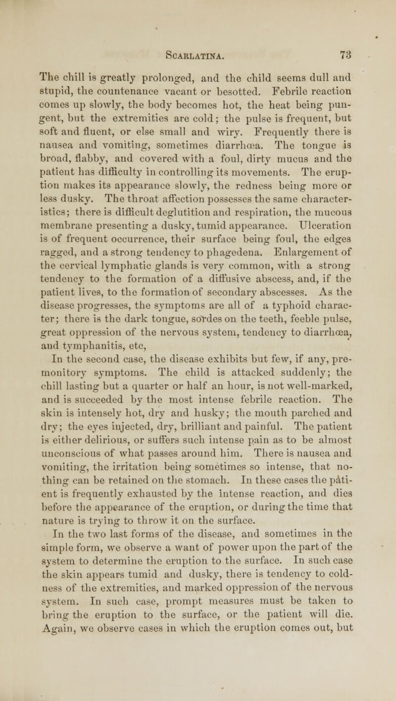 The chill is greatly prolonged, and the child seema dull and stupid, the countenance vacant or besotted. Febrile reaction conies up slowly, the body becomes hot, the heat being pun- gent, but the extremities are cold; the pulse is frequent, but soft and fluent, or else small and wiry. Frequently there is nausea and vomiting, sometimes diarrhoea. The tongue is broad, flabby, and covered with a foul, dirty mucus and the patient has difficulty in controlling its movements. The erup- tion makes its appearance slowly, the redness being more or less dusky. The throat affection possesses the same character- istics; there is difficult deglutition and respiration, the mucous membrane presenting a dusky, tumid appearance. Ulceration is of frequent occurrence, their surface being foul, the edges ragged, and a strong tendency to phagedena. Enlargement of the cervical lymphatic glands is very common, with a strong tendency to the formation of a diffusive abscess, and, if the patient lives, to the formation of socoudarj' abscesses. As the disease progresses, the symptoms are all of a typhoid charac- ter; there is the dark tongue, sordes on the teeth, feeble pulse, great oppression of the nervous sj'stem, tendency to diarrhoea, and tymphanitis, etc. In the second case, the disease exhibits but few, if any, pre- monitory symptoms. The child is attacked suddenly; the chill lasting but a quarter or half an hour, is not well-marked, and is succeeded by the most intense febrile reaction. The skin is intensely hot, dry and husky; the mouth parched and dry; the eyes injected, dry, brilliant and painful. The patient is either delirious, or suffers such intense pain as to be almost unconscious of what passes around him. There is nausea and vomiting, the irritation being sometimes so intense, that no- thing can be retained on the stomach. In these cases the i:>Ati- ent is frequently exhausted by the intense reaction, and dies before the appearance of the eruption, or during the time that nature is trying to throw it on the surface. In the two last forms of the disease, and sometimes in the simple form, we observe a want of power upon the part of the system to determine the eruption to the surface. In such case the skin appears tumid and dusky, there is tendency to cold- ness of the extremities, and marked oppression of the nervous system. In such case, prompt measures must be taken to bring the eruption to the surface, or the patient will die. Again, we observe cases in which the eruption comes out, but