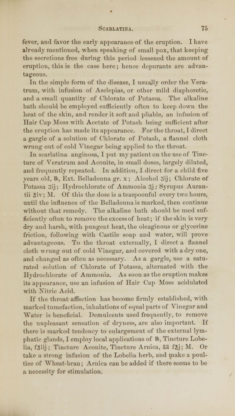 fever, and favor the early appearance of the eruption. I have already mentioned, when speaking of small pox, that keeping the secretions free during this period lessened the amount of eruption, this is the case here; hence dcpiirants are advan- tageous. In the simple form of the disease, I usually order the Vera- trum, with infusion of Asclepias, or other mild diaphoretic, and a small quantity of Chlorate of Potassa. The alkaline bath should be employed sufficiently often to keep down the heat of the skin, and render it soft and pliable, an infusion of Hair Cap Moss with Acetate of Potash being sufficient after the eruption has made its appearance. For the throat, I direct a gargle of a solution of Chlorate of Potash, a flannel cloth wrung out of cold Vinegar being applied to the throat. In scarlatina anginosa, I put my patient on the use of Tinc- ture of Veratrum and Aconite, in small doses, largely diluted, and frequently repeated. In addition, I direct for a child five years old, R, Ext. Belladonna gr. x ; Alcohol 3ij; Chlorate of Potassa 3ij ; Ilydrochlorate of Ammonia 3j ; Syrupus Auran- tii 3iv; M. Of this the dose is ateaspoonful every two hours, until the influence of the Belladonna is marked, then continue without that remedy. The alkaline bath should be used suf- ficiently often to remove the excess of heat; if the skin is very dry and harsh, with pungent heat, the oleaginous or glycerine friction, following with Castile soap and water, will prove advantageous. To the throat externally, I direct a flannel cloth wrung out of cold Vinegar, and covered with a dry one, and changed as often as necessary. As a gargle, use a satu- rated solution of Chlorate of Potassa, alternated with the Ilydrochlorate of Ammonia. As soon as the eruption makes its appearance, use an infusion of Hair Cap Moss acidulated with Nitric Acid. If the throat affection has become firmly established, with marked tumefaction, inhalations of equal parts of Vinegar and Water is beneficial. Demulcents used frequently, to remove the unpleasant sensation of dryness, are also important. If there is marked tendency to enlargement of the external lym- phatic glands, I employ local applications of 9;, Tincture Lobe- lia, fSiij; Tincture Aconite, Tincture Arnica, aa f3j; M. Or take a strong infusion of the Lobelia herb, and make a poul- tice of Wheat-bran; Arnica can be added if there seems to be a necessity for stimulation.