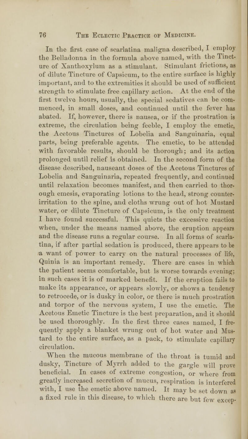 In the first case of scarlatina maligna described, I employ the Belladonna in the formula above named, with the Tinct- ure of Xanthoxylum as a stimulant. Stimulant frictions, as of dilute Tincture of Capsicum, to the entire surface is highly imi^ortant, and to the extremities it should be used of sulRcient strength to stimulate free capillary action. At the end of the first twelve hours, usually, the special sedatives can be com- menced, in small doses, and continued until the fever has abated. If, however, there is nausea, or if the prostration is extreme, the circulation being feeble, I employ the emetic, the Acetous Tinctures of Lobelia and Sangiiinaria, equal parts, being preferable agents. The emetic, to be attended with favorable results, should be thorough; and its action jDrolonged until relief is obtained. In the second form of the disease described, nauseant doses of the Acetous Tinctures of Lobelia and Sanguinaria, repeated frequently, and continued until relaxation becomes manifest, and then carried to thor- ough emesis, evaporating lotions to the head, strong counter- irritation to the spine, and cloths wrung out of hot Mustard water, or dilute Tincture of Capsicum, is the only treatment I have found successful. This quiets the excessive reaction when, under the means named above, the eruption appears and the disease runs a regular course. In all forms of scarla- tina, if after partial sedation is produced, there appears to be la want of power to carry on the natural processes of life, Quinia is an important remedy. There are cases in which the patient seems comfortable, but is worse towards evening; in such cases it is of marked benefit. If the eruption fails to make its appearance, or appears slowly, or shows a tendency to retrocede, or is dusky in color, or there is much prostration and torpor of the nervous system, I use the emetic. The Acetous Emetic Tincture is the best preparation, and it should be used thoroughly. In the first three cases named, I fre- c[uently apply a blanket wrung out of hot water and Mus- tard to the entire surface, as a p>ack, to stimulate capillary circulation. When the mucous membrane of the throat is tumid and dusky, Tincture of Myrrh added to the gargle will prove beneficial. In cases of extreme congestion, or where from greatly increased secretion of mucus, respiration is interfered with, I use the emetic above named. It may be set down as a fixed rule in this disease, to which there are but few excep-