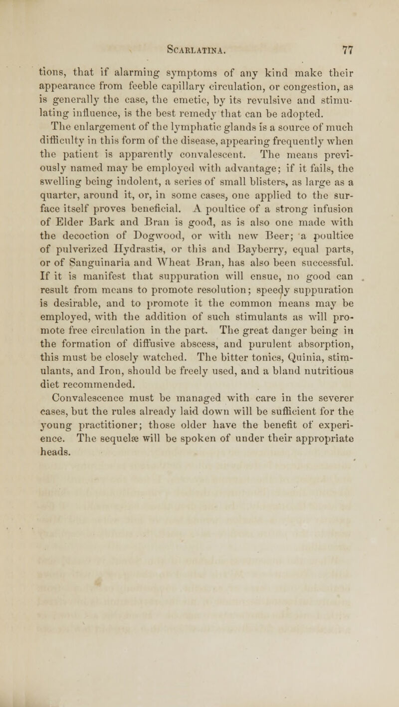 tions, that if alarming symptoms of any kind make their appearance from feeble capillary circulation, or congestion, as is genei-ally the case, the emetic, by its revulsive and stimu- lating influence, is the best remedy- that can be adopted. The enlargement of the lymphatic glands is a source of much difficulty in this form of the disease, appearing frequently when the patient is apparently convalescent. The means previ- ously named may be employed with advantage; if it fails, the swelling being indolent, a series of small blisters, as large as a quarter, around it, or, in some cases, one applied to the sur- face itself proves beneficial. A poultice of a strong infusion of Elder Bark and Bran is good, as is also one made with the decoction of Dogwood, or with new Beer; a poultice of pulverized Hydrastis, or this and Bayberry, equal parts, or of Sanguinaria and Wheat Bran, lias also been successful. If it is manifest that suppuration will ensue, no good can result from means to promote resolution; speedy suppuration is desirable, and to promote it the common means may be employed, with the addition of such stimulants as will pro- mote free circulation in the part. The great danger being in the formation of difiusive abscess, and purulent absorption, this must be closely watched. The bitter tonics, Quinia, stim- ulants, and Iron, should be freely used, and a bland nutritious diet recommended. Convalescence must be managed with care in the severer cases, but the rules already laid down will be sufficient for the young practitioner; those older have the benefit of experi- ence. The sequelse will be spoken of under their appropriate heads.