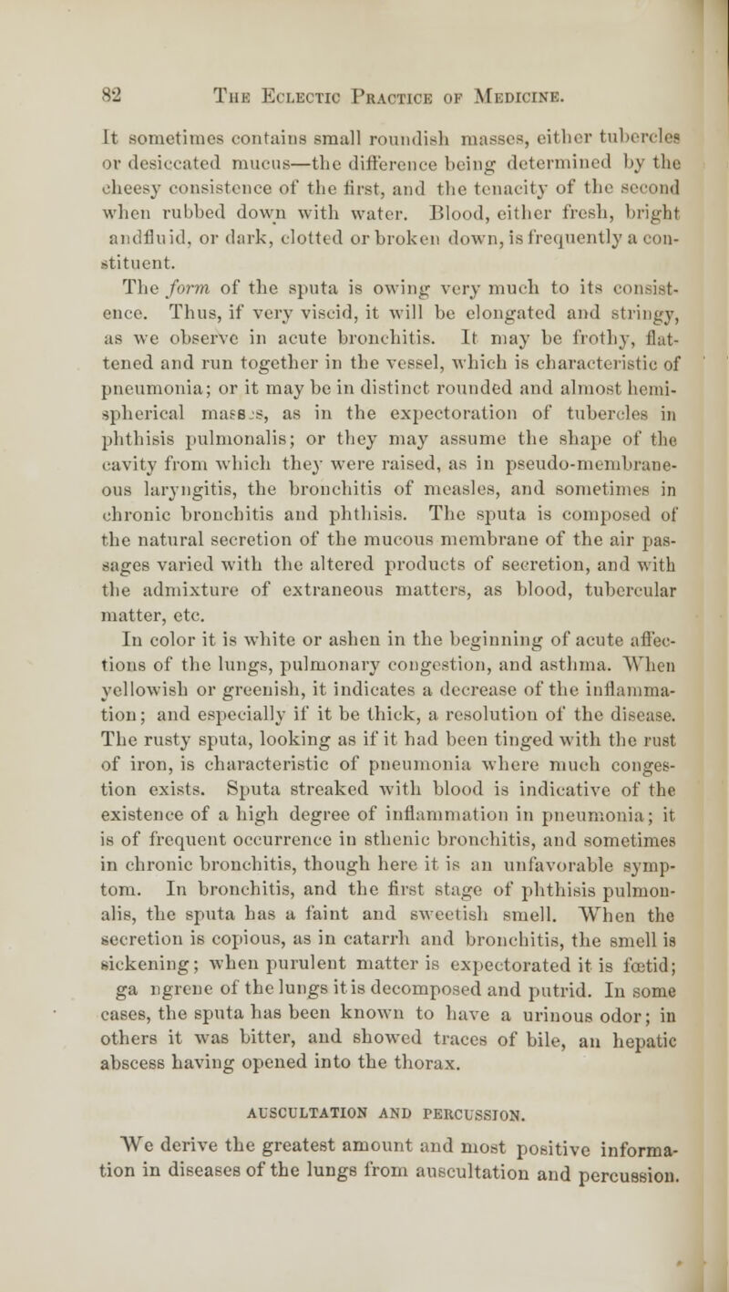 It sometimes contains small roundish masses, eitlior tubercles or desiccated mucus—the difference being determined by the cheesy consistence of the iirst, and the tenacity of the second when rubbed down with water. Blood, eitlier fresh, bright aiidfluid, or dark, clotted or broken down, is frequently a con- stituent. The form of the sputa is owing very much to its consist- ence. Thus, if very viscid, it will be elongated and stringy, as we observe in acute bronchitis. It may be frothy, flat- tened and run together in the vessel, which is characteristic of pneumonia; or it may be in distinct rounded and almost hemi- spherical mass-s, as in the expectoration of tubercles in phthisis pulmonalis; or they may assume the shape of the cavity from which they were raised, as in pseudo-membrane- ous laryngitis, the bronchitis of measles, and sometimes in chronic bronchitis and phthisis. The sputa is composed of the natural secretion of the mucous membrane of the air pas- sages varied with the altered products of secretion, and with the admixture of extraneous matters, as blood, tubercular matter, etc. In color it is white or ashen in the beginning of acute affec- tions of the lungs, pulmonary congestion, and asthma. When yellowish or greenish, it indicates a decrease of the inflamma- tion ; and especially if it be thick, a resolution of the disease. The rusty sputa, looking as if it had been tinged with the rust of iron, is characteristic of pneumonia where much conges- tion exists. Sputa streaked with blood is indicative of the existence of a high degree of inflammation in pneumonia; it is of frequent occurrence in sthenic bronchitis, and sometimes in chronic bronchitis, though here it is an unfavorable symp- tom. In bronchitis, and the first stage of phthisis pulmon- alis, the sputa has a faint and sweetish smell. When the secretion is copious, as in catarrh and bronchitis, the smell is sickening; when purulent matter is expectorated it is foetid; ga ngreue of the lungs it is decomposed and putrid. In some cases, the sputa has been known to have a urinous odor; in others it was bitter, and showed traces of bile, au hepatic abscess having opened into the thorax. auscultation and percussion. We derive the greatest amount and most positive informa- tion in diseases of the lungs from auscultation and percussion.