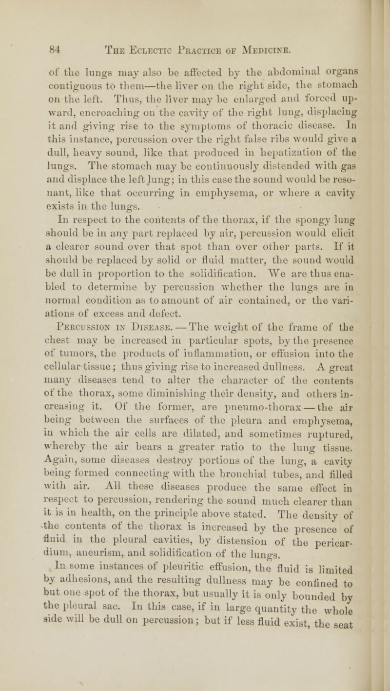 of the lungs may also be aftected by the abdominal organs contiguous to them—the liver on the right side, the stomach on the left. Thus, the liver may be enlarged and forced up- ward, encroaching on the cavity of the right lung, displacing it and giving rise to the symptoms of thoracic disease. In this instance, percussion over the right false ribs would give a dull, heavy sound, like that produced in hepatization of the lungs. The stomach may be continuously distended with gas and displace the left lung; in this case the sound would be reso- nant, like that occurring in emphysema, or where a cavity exists in the lungs. In respect to the contents of the thorax, if the spongy lung should be in any part replaced by air, percussion would elicit a clearer sound over that spot than over other parts. K it should be replaced by solid or fluid matter, the sound would be dull in proportion to the solidification. We are thus ena- bled to determine b}^ percussion whether the lungs are in normal condition as to amount of air contained, or the vari- ations of excess and defect. Percussion in Disease. — The weight of the frame of the chest may be increased in particular spots, by the presence of tumors, the products of intlammation, or eflusion into the cellular tissue; thus giving rise to increased dullness. A great many diseases tend to alter the character of the contents of the thorax, some diminishing their density, and others in- creasing it. Of the former, are pneumo-thorax — the air being between the surfaces of the pleura and emph3'sema, in which the air cells are dilated, and sometimes ruptured, whereby the air bears a greater ratio to the lung tissue. Again, some diseases destroy portions of the lung, a cavity being formed connecting with the bronchial tubes, and filled with air. All these diseases produce the same efi'ect in respect to percussion, rendering the sound much clearer than it is in health, on the principle above stated. The density of -the contents of the thorax is increased by the presence of fluid iu the pleural cavities, by distension of the pericar- dium, aueiu'ism, and solidification of the lungs. In some instances of pleuritic effusion, the fluid is limited by adhesions, and the resulting dullness may be confined to but one spot of the thorax, but usually it is only bounded by the pleural sac. In this case, if in large quantity the whole side will be dull on percussion; but if less fluid exist, the seat