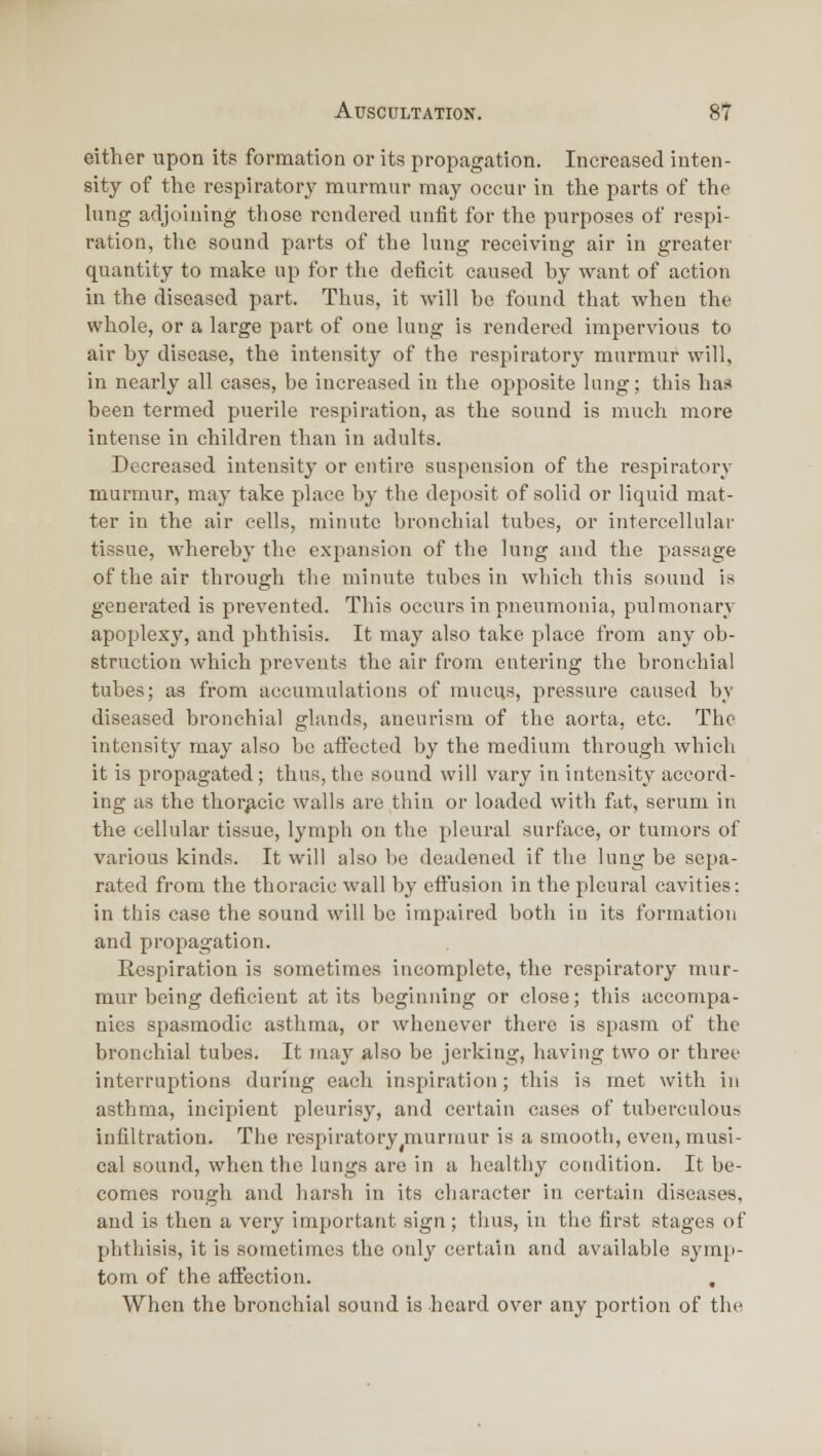 either upon its formation or its propagation. Increased inten- sity of the respirator}' murmur may occur in the parts of the hing adjoining those rendered unfit for the purposes of respi- ration, the sound parts of the lung receiving air in greater quantity to make up for the deficit caused by want of action in the diseased part. Thus, it will be found that when the whole, or a large part of one lung is rendered impervious to air by disease, the intensity of the respiratory murmur will, in nearly all cases, be increased in the opposite lung; this has been termed puerile respiration, as the sound is much more intense in children than in adults. Decreased intensity or entire suspension of the respiratory murmur, may take place by the deposit of solid or liquid mat- ter in the air cells, minute bronchial tubes, or intercellular tissue, whereby the expansion of the lung and the passage of the air through the minute tubes in which this sound is generated is prevented. This occurs in pneumonia, pulmonary apoplexy, and phthisis. It may also take place from any ob- struction which prevents the air from entering the bronchial tubes; as from accumulations of mucus, pressure caused by diseased bronchial glands, aneurism of the aorta, etc. The intensity may also be affected by the medium through whicli it is propagated; thus, the sound will vary in intensity accord- ing as the thorjicic walls are thin or loaded with fat, serum in the cellular tissue, lymph on the pleural surface, or tumors of various kinds. It will also be deadened if the lung be sepa- rated from the thoracic wall by effusion in the pleural cavities: in this case the sound will be impaired both in its formation and propagation. Respiration is sometimes incomplete, the respiratory mur- mur being deficient at its beginning or close; this accompa- nies spasmodic asthma, or whenever there is spasm of the bronchial tubes. It may also be jerking, having two or three interruptions during each inspiration; this is met with in asthma, incipient pleurisy, and certain cases of tuberculous infiltration. The respiratory ^murmur is a smooth, even, musi- cal sound, when the lungs are in a healthy condition. It be- comes rough and harsh in its character in certain diseases, and is then a very important sign; thus, in the first stages of phthisis, it is sometimes the only certain and available symi'- tom of the affection. , When the bronchial sound is heard over any portion of the