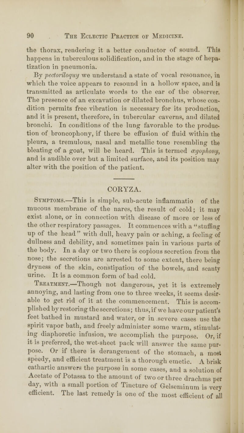 the thorax, rendering it a better conductor of sound. This happens in tuberculous solidification, and in the stage of hepa- tization in pneumonia. By pectoriloquy we understand a state of vocal resonance, in which the voice appears to resound in a hollow space, and is transmitted as articulate words to the ear of the observer. The presence of an excavation or dilated bronchus, whose con- dition permits free vibration is necessary for its production, and it is present, therefore, in tubercular caverns, and dilated bronchi. In conditions of the lung favorable to the produc- tion of broncophony, if there be effusion of fluid within the pleura, a tremulous, nasal and metallic tone resembling the bleating of a goat, will be heard. This is termed cegophony, and is audible over but a limited surface, and its position may alter with the position of the patient. CORYZA. Symptoms.—This is simple, sub-acute inflammatio of the mucous membrane of the nares, the result of cold; it may exist alone, or in connection with disease of more or less of the other respiratory passages. It commences with a  stuffing up of the head  with dull, heavy pain or aching, a feeling of dullness and debility, and sometimes pain in various parts of the body. In a day or two there is copious secretion from the nose; the secretions are arrested to some extent, there being dryness of the skin, constipation of the bowels, and scanty urine. It is a common form of bad cold. Treatment.—Though not dangerous, yet it is extremely annoying, and lasting from one to three weeks, it seems desir- able to get rid of it at the commencement. This is accom- plish ed by restoring the secretions; thus, if we have our patient's feet bathed in mustard and water, or in severe cases use the spirit vapor bath, and freely administer some warm, stimulat- ing diaphoretic infusion, we accomplish the purpose. Or, if it is preferred, the wet-sheet pack will answer the same pur- pose. Or if there is derangement of the stomach, a most speedy, and eflScient treatment is a thorough emetic. A brisk cathartic answers the purpose in some cases, and a solution of Acetate of Potassa to the amount of two or three draclims per day, with a small portion of Tincture of Gelseminum is very efficient. The last remedy is one of the most efficient of all