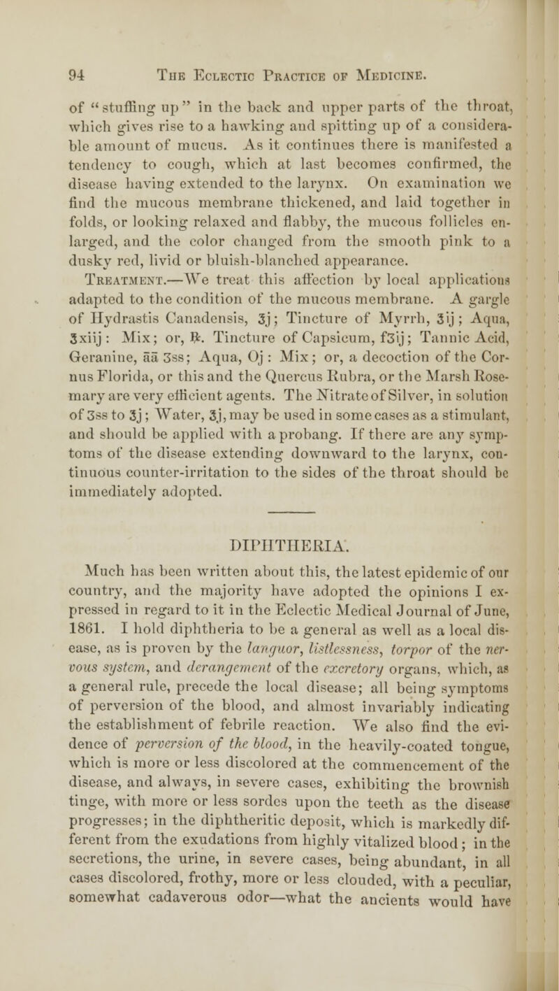 of stuffing up in the back and upper parts of the throat, which gives rise to a hawking and spitting up of a considera- ble amount of mucus. As it continues there is manifested a tendency to cough, which at last becomes confirmed, the disease having extended to the larynx. On examination we find the mucous membrane thickened, and laid together in folds, or looking relaxed and flabby, the mucous follicles en- larged, and the color changed from the smooth pink to a dusky red, livid or bluish-blanched appearance. Treatment.—We treat this aflection by local applications adapted to the condition of the mucous membrane. A gargle of Hydrastis Canadensis, 3j; Tincture of Myrrh, 3ij; Aqua, 3xiij : Mix; or,?:. Tincture of Capsicum, f3ij; Tannic Acid, Geranine, aa 3ss; Aqua, Oj : Mix; or, a decoction of the Cor- nus Florida, or this and the Quercus Rubra, or the Marsh Rose- mary are very etfieient agents. The Nitrate of Silver, in solution of 3ss to 3j; Water, 3j,may be used in some cases as a stimulant, and should be applied with aprobang. If there are anj' symp- toms of the disease extending downward to the larynx, con- tinuous counter-irritation to the sides of the throat should be immediately adopted. DIPHTHERIA. Much has been written about this, thelatest epidemic of our country, and the majority have adopted the opinions I ex- pressed in regard to it in the Eclectic Medical Journal of June, 1861. I hold diphtheria to be a general as well as a local dis- ease, as is proven by the languor, listlcssness, torpor of the ner- vous system, and derangement of the excretory organs, which, as a general rule, precede the local disease; all being symptoms of perversion of the blood, and almost invariably indicating the establishment of febrile reaction. We also find the evi- dence of perversion of the blood, in the heavily-coated tongue, which is more or less discolored at the commencement of the disease, and always, in severe cases, exhibiting the brownish tinge, with more or less sordes upon the teeth as the disease progresses; in the diphtheritic deposit, which is markedly dif- ferent from the exudations from highly vitalized blood; in the secretions, the urine, in severe cases, being abundant in all cases discolored, frothy, more or less clouded, with a peculiar, somewhat cadaverous odor—what the ancients would have wi