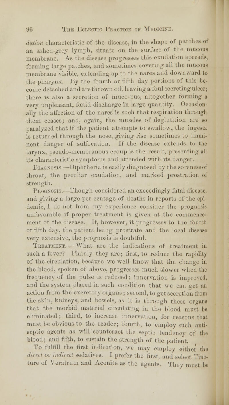 dation characteristic of the disease, in the shape of patches of aa asheu-grey lymph, situate on the surface of the mucous membrane. As the disease progresses this exudation spreads, forming large patches, and sometimes covering all the mucous membrane visible, extending up to the nares and downward to the pharynx. By the fourth or iifth day portions of this be- come detached and are thrown off, leaving a foul secreting ulcer; there is also a secretion of muco-pus, altogether forming a very unpleasant, foetid discharge in large quantity. Occasion- ally the affection of the nares is such that respiration through them ceases; and, again, the muscles of deglutition are so paralyzed that if the patient attempts to swallow, the ingesta is returned through the nose, giving rise sometimes to imnii- neut danger of suffocation. If the disease extends to the larynx, pseudo-membranous croup is the result, presentiug all its characteristic symptoms and attended with its danger. Diagnosis.—Diijhtheria is easily diagnosed by the soreness of throat, tlic peculiar exudation, and marked jjrostratiou of strength. Prognosis.—Though considered an exceedingly fatal disease, and giving a large per centage of deaths in reports of the epi- demic, 1 do not from my experience consider the prognosis unfavorable if proper treatment is given at the commence- ment of tlie disease. If, however, it progresses to the fourth or fifth day, the patient being prostrate and the local disease very extensive, the prognosis is doubtful. Treatjient. — What are the indications of treatment iu such a fever? Plainly they are; first, to reduce the rapidity of the circulation, because we well know that the change iu the blood, spoken of above, progresses much slower when the frequency of the pulse is reduced; innervation is improved, and the system placed in such condition that we can get au action from the excretory organs; second, to get secretion from the skin, kidneys, and bowels, as it is through these organs that the morbid material circulating in the blood must be eliminated ; third, to increase innervation, for reasons that must be obvious to the reader; fourth, to employ such anti- septic agents as will counteract the septic tendency of the blood; and fifth, to sustain the strength of the patient. To fulfill the first indication, we may employ either the direct or indirect sedatives. I prefer the first, and select Tinc- ture of Veratrum and Aconite as the agents. Thcv must be 1