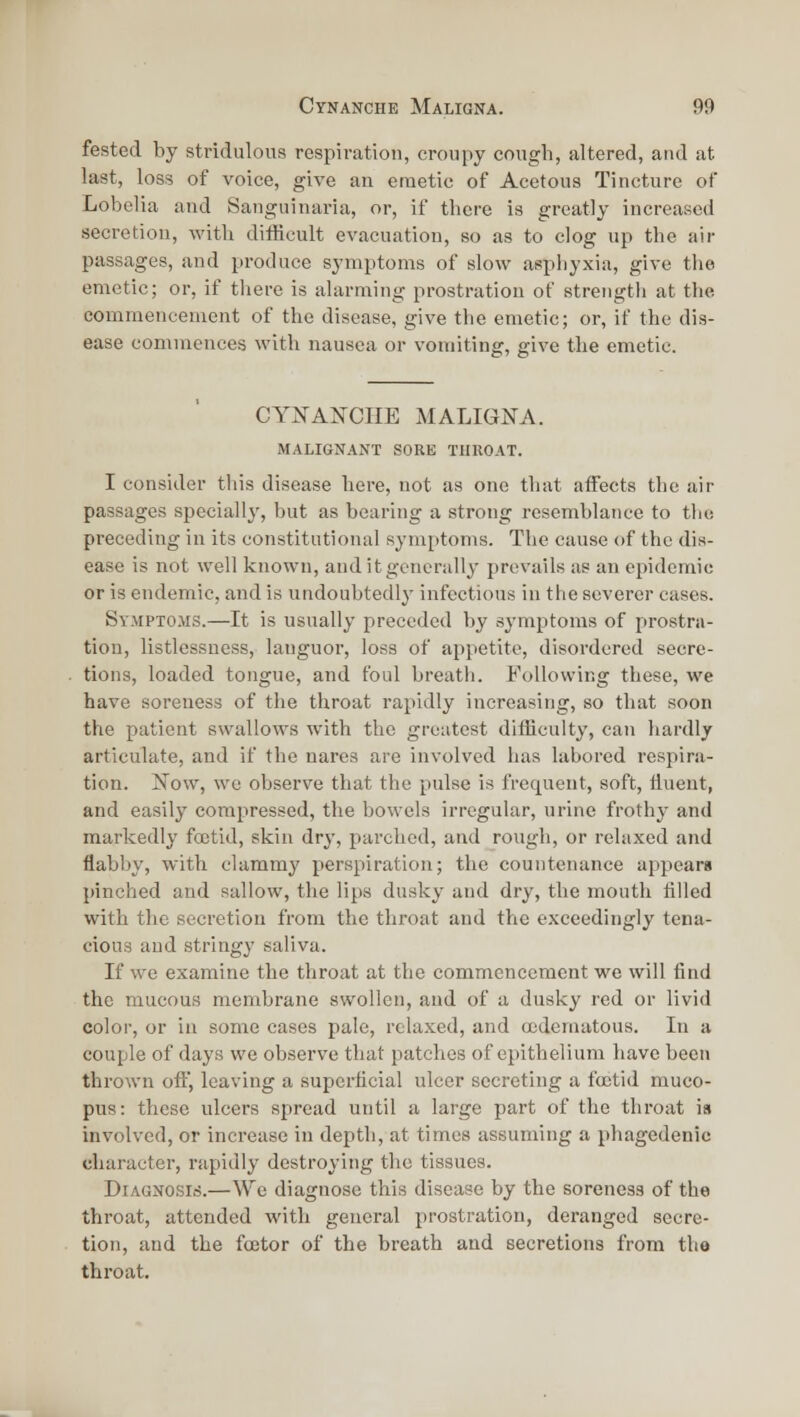 fested by stridulous respiration, croiipy cough, altered, and at last, loss of voice, give an emetic of Acetous Tincture of Lobelia and Sanguinaria, or, if there is greatly increased secretion, with difficult evacuation, so as to clog up the air passages, and produce symptoms of slow asphyxia, give the emetic; or, if there is alarming prostration of strength at the commencement of the disease, give the emetic; or, if the dis- ease commences with nausea or vomiting, give the emetic. CYXANCIIE MALIGNA. MALIGNANT SORE THKOAT. I consider this disease here, not as one that affects the air passages specially, but as bearing a strong resemblance to the preceding in its constitutional symptoms. The cause of the dis- ease is not well known, and it generally prevails as an epidemic or is endemic, and is undoubtedly infectious in the severer cases. Sympto.ms.—It is usually preceded by symptoms of prostra- tion, listlessness, languor, loss of appetite, disordered secre- tions, loaded tongue, and foul breath. Following these, we have soreness of the throat rapidly increasing, so that soon the patient swallows with the greatest difiiculty, can hardly articulate, and if the nares are involved has labored respira- tion. i!Tow, wc observe that the pulse is frequent, soft, liuent, and easily compressed, the bowels irregular, urine frothy and markedly fcetid, skin dry, parched, and rough, or relaxed and flabby, with clammy perspiration; the countenance appears pinched and sallow, the lips dusky and dry, the mouth filled with the secretion from the throat and the exceedingly tena- cious aud stringy saliva. If we examine the throat at the commencement we will find the mucous membrane swollen, aud of a dusky red or livid color, or in some cases pale, relaxed, and tedematous. In a couple of days we observe that patches of epithelium have been thrown ofi, leaving a superficial ulcer secreting a ftctid muco- pus: these ulcers spread until a large part of the throat is involved, or increase in depth, at times assuming a phagedenic character, rapidly destroying the tissues. Diagnosis.—We diagnose this disease by the soreness of the throat, attended with gcTieral prostration, deranged secre- tion, and the fcetor of the breath and secretions from the throat.