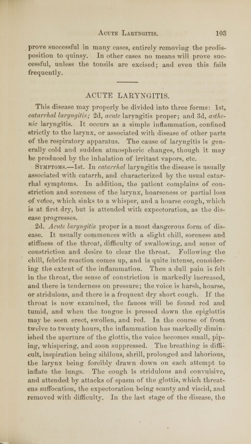 prove successful in many cases, entirely removing the predis- position to quinsy. In other cases no means will prove suc- cessful, unless the tonsils are excised; and even this fails frequently. ACUTE LARYNGITIS. This disease may properly be divided into three forms: 1st, catarrhal laryngitis; 2d, acute laryngitis proper; and 3d, a'ithc- nic laryngitis. It occurs as a simple inflammation, confined strictly to the larynx, or associated with disease of other parts of the respiratory apparatus. The cause of laryngitis is gen- erally cold and sudden atmospheric changes, though it may be produced by the inhalation of irritant vapors, etc. Symptoms.—1st. In catarrhal laryngitis the disease is usually associated with catarrh, and characterized by the usual catar- rhal symptoms. In addition, the patient complains of con- striction and soreness of the larynx, hoarseness or partial loss of voice, which sinks to a whisper, and a hoarse cough, which is at first dry, but is attended with expectoration, as the dis- ease progresses. 2d. Acute laryngitis proper is a most dangerous form of dis- ease. It usually commences with a slight chill, soreness and stiffness of the throat, difficulty of swallowing, and sense of constriction and desire to clear the throat. Following the chill, febrile reaction comes up, and is quite intense, consider- ing the extent of the inflammation. Then a dull pain is felt in the throat, the sense of constriction is markedly increased, and there is tenderness on pressure; the voice is harsli, hoarse, or stridulous, and there is a frequent dry short cough. If the throat is now examined, the fauces will be found red and tumid, and when the tongue is pressed down the epiglottis may be seen erect, swollen, and red. In the course of from twelve to twenty hours, the inflammation has markedly dimin- ished the aperture of the glottis, the voice becomes small, pip- ing, whispering, and soon suppressed. The breathing is diffi- cult, inspiration being sibilous, shrill, prolonged and laborious, the lar3'nx being forcibly drawn down on each attempt to inflate the lungs. The cough is stridulous and convulsive, and attended by attacks of spasm of the glottis, which threat- ens suffocation, the expectoration being scanty and viscid, and removed with difficulty. In the last stage of the disease, the