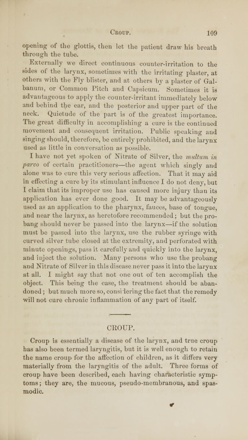 opening of the glottis, then let the patient draw his breath through the tube. Externally we direct continuous counter-irritation to the Bides of the larynx, sometimes with the irritating plaster, at others with the Fly blister, and at others by a plaster of Gal- banum, or Common Pitch and Capsicum. Sometimes it is advantageous to apply the counter-irritant immediately below and behind the ear, and the posterior and upper part of the neck. Quietude of the part is of the greatest importance. The great diificulty in accomplishing a cure is the continued movement and consequent irritation. Public speaking and singing should, therefore, be entirely prohibited, and the larynx used as little in conversation as possible. I have not yet spoken of Mtrate of Silver, the multum in parvo of certain practitioners—the agent which singly and alone was to cure this very serious aftection. That it may aid in eiFecting a cure by its stimulant influence I do not deny, but I claim that its improper use has caused more injury than its application has ever done good. It may be advantageously used as an application to the pharynx, fauces, base of tongue, and near the larynx, as heretofore recommended; but the pro- bang should never be passed into the larynx—if the solution must be passed into the larynx, use the rubber syringe with curved silver tube closed at the extremity, and perforated with minute openings, pass it carefully and quickly into the larynx, and inject the solution. Many persons who use the probang and Nitrate of Silver in this disease never pass it into the larynx at all. I might say that not one out of ten accomplish the object. This being the ease, the treatment should be aban- doned ; but much more so, consiiering the fact that the remedy will not cure chronic inHammation of any part of itself. CROUP. Croup is essentially a disease of the larynx, and true croup has also been termed laryngitis, but it is well enough to retain the name croup for the aftection of children, as it differs very materially from the laryngitis of the adult. Three forms of croup have been described, each having characteristic symp- toms; they are, the mucous, pseudo-membranous, and spas- modic.