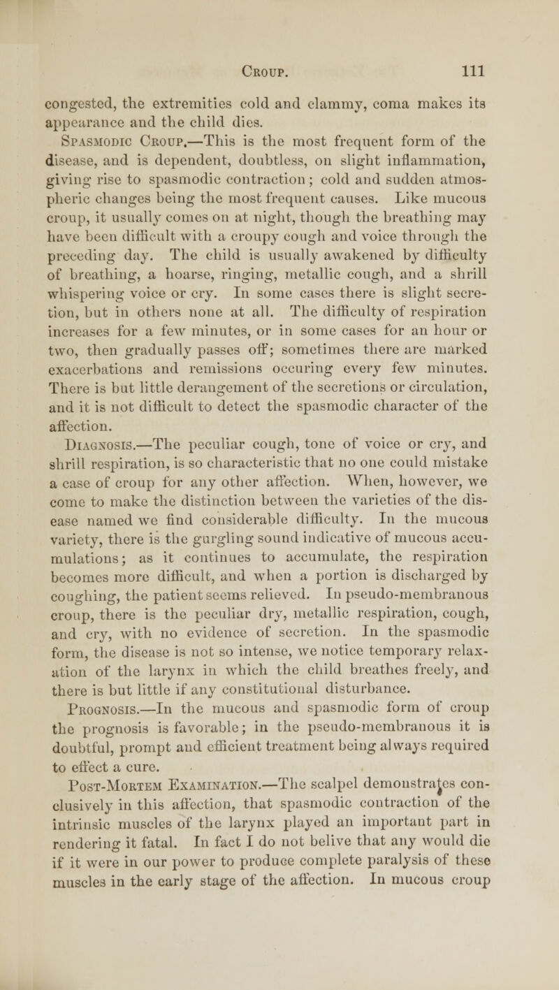 congested, the extremities cold and clammy, coma makes its appearance and the child dies. Spasmodic Croup.—This is the most frequent form of the disease, and is dependent, doubtless, on sliglit inflammation, giving- rise to spasmodic contraction ; cold and sudden atmos- pheric changes being the most frequent causes. Like mucous croup, it usually comes on at night, though the breathing may have been difficult with a croupy cough and voice through the preceding day. The child is usually awakened by difficulty of breathing, a hoarse, ringing, metallic cough, and a shrill whispering voice or cry. In some cases there is slight secre- tion, but in others none at all. The difficulty of respiration increases for a few minutes, or in some cases for an hour or two, then gradually passes off; sometimes there are marked exacerbations and remissions occuring every few minutes. There is but little derangement of the secretions or circulation, and it is not difficult to detect the spasmodic character of the affection. Diagnosis.—The peculiar cough, tone of voice or cry, and shrill respiration, is so characteristic that no one could mistake a case of croup for any other affection. When, however, we come to make the distinction between the varieties of the dis- ease named we find considerable difficulty. In the mucous variety, there is the gurgling sound indicative of mucous accu- mulations; as it continues to accumulate, the respiration becomes more difficult, and when a portion is discharged by coughing, the patient seems relieved. In pseudo-membranous croup, there is the peculiar dry, metallic respiration, cough, and cry, with no evidence of secretion. In the spasmodic form, the disease is not so intense, we notice temporary relax- ation of the larynx in which the child breathes freely, and there is but little if any constitutional disturbance. PuoGNOSis.—In the mucous and spasmodic form of croup the prognosis is favorable; in the pseudo-membranous it ia doubtful, prompt and efficient treatment being always required to effect a cure. PosT-MoRTEM Examination.—Tlie scalpel demoustrajes con- clusively in this affection, that spasmodic contraction of the intrinsic muscles of the larynx played an important part in rendering it fatal. In fact I do not belive that any would die if it were in our power to produce complete paralysis of these muscles in the early stage of the affection. In mucous croup