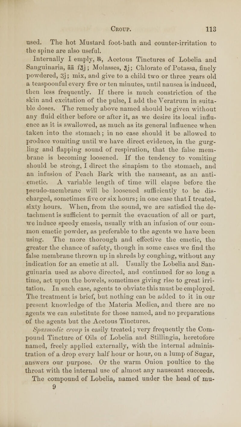 used. The hot Mustard foot-bath and counter-irritation to the spine are also useful. Internally I emply, R, Acetous Tinctures of Lobelia and Sanguinaria, aa f3j; Molasses, 3j; Chlorate of Potassa, finely powdered, 3j; mix, and give to a child two or three years old a tcaspoonful every five or ten minutes, until nausea is induced, then less frequently. If there is much constriction of the skin and excitation of the pulse, I add the Veratrum in suita- ble doses. The remedy above named should be given without any fluid either before or after it, as we desire its local influ- ence as it is swallowed, as much as its general influence when taken into the stomach; in no case should it be allowed to produce vomiting until we have direct evidence, in the gurg- ling and flapping sound of respiration, that the false mem- brane is becoming loosened. If the tendency to vomiting should be strong, I direct the sinapism to the stomach, and an infusion of Peach Bark with the nauseant, as an anti- emetic. A variable length of time will elapse before the pseudo-membrane will be loosened sufficiently to be dis- charged, sometimes flve or six hours; in one case that I treated, sixty hours. When, from the sound, we are satisfied the de- tachment is sufficient to permit the evacuation of all or part, wc induce speedy emesis, usually with an infusion of our com- mon emetic powder, as preferable to the agents we have been using. The more thorough and efi'ective the emetic, the greater the chance of safety, though in some cases wc find the false membrane thrown up in shreds by coughing, without anj' indication for an emetic at all. Usually the Lobelia and San- guinaria used as above directed, and continued for so long a time, act upon the bowels, sometimes giving rise to great irri- tation. In such case, agents to obviate this must be employed. The treatment is brief, but nothing can be added to it in our present knowledge of the Materia Medica, and thei-e are no agents we can substitute for those named, and no preparations of the agents but the Acetous Tinctures. Spasmodic croiq) is easily treated; very frequently the Com- pound Tincture of Oils of Lobelia and Stillingia, heretofore named, freely applied externally, with the internal adminis- tration of a drop every half hour or hour, on a lump of Sugar, answers our purpose. Or the warm Onion poultice to the throat with the internal use of almost any nauseant succeeds. The compound of Lobelia, named under the head of mu- 9