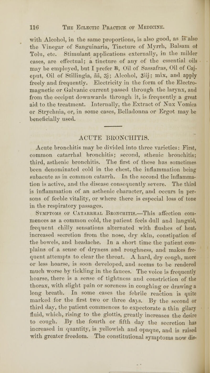 witli Alcohol, in the same proportions, is also good, as is also the Vinegar of Sanguinaria, Tincture of Myrrh, Balsam ot Tolu, etc. Stimulant applications externally, in the milder cases, are effectual; a tincture of any of the essential oils may be employed, but I prefer V^, Oil of Sassafras, Oil of Caj- eput. Oil of Stillingia, fia, 3j; Alcohol, 3iij; mix, and apply freely and frequently. Electricity in the form of the Electro- magnetic or Gralvanic current passed through the larynx, and from the occiput downwards through it, is frequently a great aid to the treatment. Internally, the Extract of Nux Vomica or Strychnia, or, in some cases. Belladonna or Ergot may be beneficially used. ACUTE BRONCHITIS. Acute bronchitis maj' be divided into three varieties: First, common catarrhal bronchitis; second, sthenic bronchitis; third, asthenic bronchitis. The first of these has sometimes been denominated cold in the chest, the inflammation being subacute as in common catarrh. In the second the inflamma- tion is active, and tlie disease consequently severe. The third is inflammation of an asthenic character, and occurs in per- sons of feeble vitality, or where there is especial loss of tone in the respiratory passages. Symptoms op Catarrhal Bronchitis.—This affection com- mences as a common cold, the patient feels dull and languid, frequent chilly sensations alternated with flushes of heat, increased secretion from the nose, dr}' skin, constipation of the bowels, and headache. In a short time the patient com- plains of a sense of dryness and roughness, and makes fre- quent attempts to clear the throat. A hard, dry cough, more or less hoarse, is soon developed, and seems to be rendered much worse by tickling in the fauces. The voice is frequently hoarse, there is a sense of tightness and constriction of the thorax, with slight pain or soreness in coughing or drawing a long breath. In some cases the febrile reaction is quite marked for the first two or three dajs. By the second or third day, the patient commences to expectorate a thin gilary fluid, which, rising to the glottis, greatly increases the desire to cough. By the fourth or fifth day the secretion has increased in quantity, is yellowish and opaque, and is raised with greater freedom. The constitutional symptoms now dis-