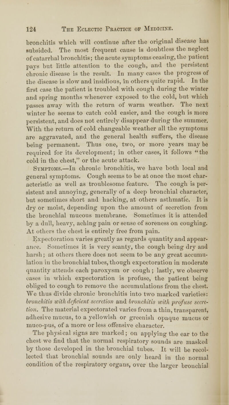 bronchitis which will continue after the original disease has subsided. The most frequent cause is doubtless the neglect of catarrhal bronchitis; the acute symptoms ceasing, the patient pay.s but little attention to the cough, and the persistent chronic disease is the result. In many cases the progress of the disease is slow and insidious, in others quite rapid. In the first case the patient is troubled with cough during the winter and spring months whenever exposed to the cold, but which passes away with the return of warm weather. The next winter he seems to catch cold easier, and the cough is more persistent, and does not entirely disappear during the summer. With the return of cold changeable weather all the symptoms are aggravated, and the general health suffers, the disease being permanent. Thus one, two, or more years may be required for its development; in other cases, it follows the cold in the chest, or the acute attack. Symptoms.—In chronic bronchitis, we have both local and general symptoms. Cough seems to be at once the most char- acteristic as well as troublesome feature. The cough is per- sistent and annoying, generally of a deep bronchial character, but sometimes short and hacking, at others asthmatic. It ia dry or moist, depending upon the amount of secretion from the bronchial mucous membrane. Sometimes it is attended by a dull, heavy, aching pain or sense of soreness on coughing. At others the chest is entirely free from pain. Expectoration varies greatly as regards quantity and appear- ance. Sometimes it is very scanty, the cough being dry and harsh; at others there does not seem to be any great accumu- lation in the bronchial tubes, though expectoration in moderate quantity attends each paroxysm or cough ; lastly-, we observe eases in which expectoration is profuse, the patient being obliged to cough to remove the accumulations from the chest. We thus divide chronic bronchitis into two marked varieties: bronchitis with deficient secretion and bronchitis ivith profuse secre- tion. The material expectorated varies from a thin, transparent, adhesive mucus, to a yellowish or greenish opaque mucus or muco-pus, of a more or less offensive character. The physical signs are marked; on applying the ear to the chest we find that the normal respiratory sounds are masked by those developed in the bronchial tubes. It will be recol- lected that bronchial sounds are only heard in the normal condition of the respiratory orgaus, over the larger bronchial