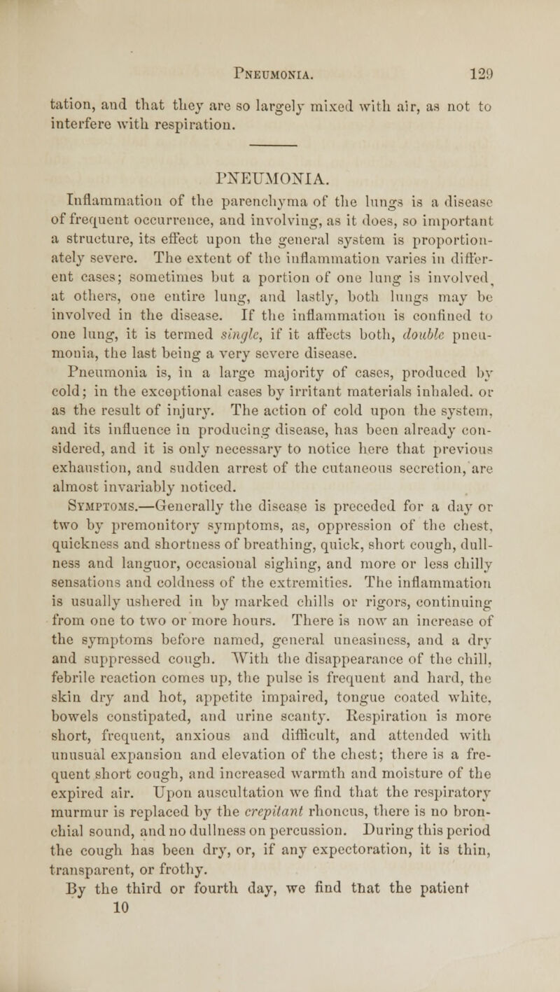 tation, and that they are so Largely mixed with air, as not to interfere with respiration. PIn'EUMOMA. Inflammation of the parenchyma of the lungs is a disease of frequent occurrence, and involving, as it does, so important a structure, its eiFect upon the general system is proportion- ately severe. The extent of the inflammation varies in difler- ent cases; sometimes hut a portion of one lung is involved, at others, one entii-e lung, and lastly, both lungs may be involved in the disease. If the inflammation is confined to one lung, it is termed single, if it affects both, double pneu- monia, the last being a very severe disease. Pneumonia is, in a large majority of cases, produced by cold; in the exceptional cases by irritant materials inhaled, or as the result of injury. The action of cold upon the system, and its influence in producing disease, has been already con- sidered, and it is only necessary to notice here that previous exhaustion, and sudden arrest of the cutaneous secretion, are almost invariably noticed. Symptoms.—Generally the disease is preceded for a day or two by premonitory symptoms, as, oppression of the chest, quickness and shortness of breathing, quick, short cough, dull- ness and languor, occasional sighing, and more or less chilly sensations and coldness of the extremities. The inflammation is usually ushered in by marked chills or rigors, continuing from one to two or more hours. There is now an increase of the symptoms before named, general uneasiness, and a dry and suppressed cough. With the disappearance of the chill, febrile reaction comes up, the pulse is frequent and hard, the skin dry and hot, appetite impaired, tongue coated white. bowels constipated, and urine scanty. Respiration is more short, frequent, anxious and difficult, and attended with unusual expansion and elevation of the chest; there is a fre- quent short cough, and increased warmth and moisture of the expired air. Upon auscultation we find that the respiratory murmur is replaced by the crepitant rhoncus, there is no bron- chial sound, and no dullness on percussion. During this period the cough has been dry, or, if any expectoration, it is thin, transparent, or frothy. By the third or fourth day, we find that the patient 10