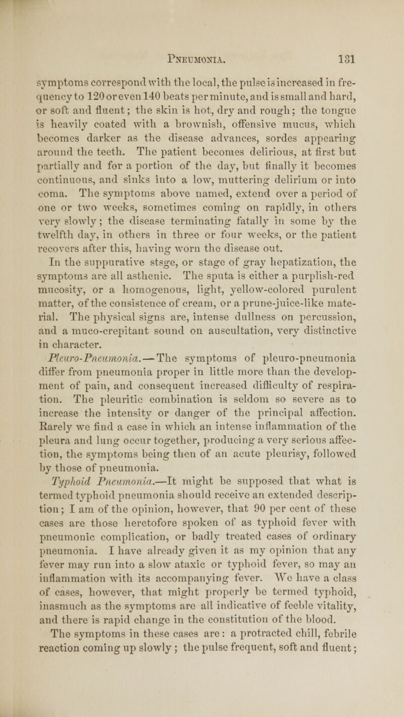 symptoms correspond with the local, the pulse is increased in fre- quency to 120 or even 140 beats per minute, and is small and hard, or soft and fluent; the skin is hot, dry and rough; the tongue is heavily coated with a brownish, offensive mucus, which becomes darker as the disease advances, sordes appearing around the teeth. The patient becomes delirious, at first but partially and for a portion of the day, but finally it becomes continuous, and sinks into a low, muttering delirium or into coma. The symptoms above named, extend over a period of one or two weeks, sometimes coming on rapidly, in others ver^^ slowly; the disease terminating fatally in some by the twelfth day, in others in three or four weeks, or the patient recovers after this, having worn the disease out. In the suppurative stsge, or stage of gray hepatization, the symptoms arc all asthenic. The sputa is either a purplish-red mucosity, or a homogenous, light, yellow-colored purulent matter, of the consistence of cream, or a prune-juice-like mate- rial. The physical signs are, intense dullness on percussion, and a muco-crepitant sound on auscultation, very distinctive in character. Pleuro-PiieiiMonia. — The symptoms of pleuro-pneumonia differ from pneumonia proper in little more than the develop- ment of pain, and consequent increased difficulty of respira- tion. The pleuritic combination is seldom so severe as to increase the intensity or danger of the principal affection. Rarely we find a case in which an intense inflammation of the pleura and lung occur together, producing a very serious affec- tion, the symptoms being then of an acute pleurisy, followed by those of 2:)ueumouia. Typhoid Pneumonia.—It might be supposed that what is termed typhoid pneumonia should receive an extended descrip- tion; I am of the opinion, however, that 90 per cent of these cases are those heretofore spoken of as typhoid fever with pneumonic complication, or badly treated cases of ordinary pneumonia. I have already given it as my opinion that any fever may run into a slow ataxic or typhoid fever, so may an inflammation with its accompanying fever. We have a class of cases, however, that might properly be termed typhoid, inasmuch as the symptoms arc all indicative of feeble vitality, and there is rapid change in the constitution of the blood. The symptoms in these cases are: a protracted chill, febrile reaction coming up slowly ; the pulse frequent, soft and fluent;