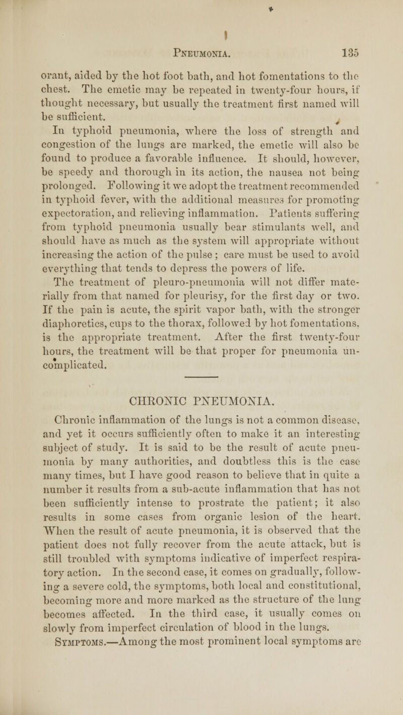 I Pneumonia. 135 orant, aided by the hot foot bath, and hot fomentations to the chest. The emetic may be repeated in twenty-four hours, it thought necessary, but usually the treatment first named will he sufficient. In typhoid pueumonia, where tlie loss of strength and congestion of the lungs are marked, the emetic will also be found to produce a favorable influence. It sliould, however, be speedy and thorough in its action, the nausea not being prolonged. Following it we adopt the treatment recommended in typhoid fever, with the additional measnres for promoting expectoration, and relieving inflammation. Patients sufl'ering from tj'phoid pneumonia usually bear stimulants well, and should have as much as the system will appropriate without increasing the action of the pulse ; care must be used to avoid everything that tends to depress the powers of life. The treatment of pleuro-pneumonia will not difier mate- rially from that named for pleurisy, for the first day or two. If the pain is acute, the spirit vapor bath, with the stronger diaphoretics, cups to the thorax, followed by hot fonientations. is the appropriate treatment. After the first twenty-four hours, the treatment will be that proper for pueumonia un- complicated. CHROmC PXEITMOXIA. Chronic inflammation of the lungs is not a common disease. and yet it occurs sutficientl}- often to make it an interesting subject of stud}% It is said to be the result of acute pneu- monia by many authorities, and doubtless this is the case manj' times, but I have good reason to believe that in quite a number it results from a sub-acute inflammation that has not been sufl&ciently intense to prostrate the patient; it also results in some cases from organic lesion of tlie heart. When the result of acute pneumonia, it is observed that the patient does not fully recover from the acute attack, but is still troubled with symptoms indicative of imperfect respira- tory action. In the second case, it comes on gradually, follow- ing a severe cold, the symptoms, both local and constitutional, becoming more and more marked as the structure of the lung becomes aftected. In the third case, it usually comes on slowly from imperfect circulation of blood in the lungs. Symptoms.—Among the most prominent local symptoms arc