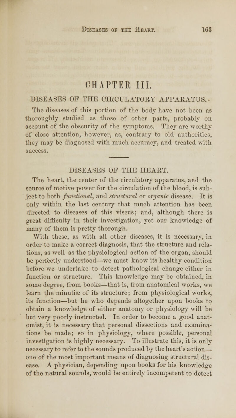 CHAPTER III. DISEASES OF THE CIRCULATORY APrARATUS. - The diseases of this portion of the body have not been as thoroughly studied as those of other parts, probably on account of the obscurity of the symptoms. They are worthy of close attention, however, as, contrary to old authorities, they may be diagnosed with much accuracy, and treated with success. DISEASES OF THE HEART. The heart, the center of the circulatory apparatus, and the source of motive power for the circulation of the blood, is sub- ject to both functional, and structural or organic disease. It is only within the last century that much attention has been directed to diseases of this viscus; and, although there is great difficulty in their investigation, yet our knowledge of many of them is pretty thorough. With these, as with all other diseases, it is necessary, in order to make a correct diagnosis, that the structure and rela- tions, as well as the physiological action of the organ, should be perfectly understood—we must know its healthy condition before we undertake to detect pathological change either in function or structure. This knowledge may be obtained, in some degree, from books—that is, from anatomical works, we learn the minutiaa of its structure; from physiological works, its function—but he who depends altogether upon books to obtain a knowledge of either anatomy or physiology will be but very poorly instructed. In order to become a good anat- omist, it is necessary that personal dissections and examina- tions be made; so in physiology, where possible, personal investigation is highly necessary. To illustrate this, it is only necessary to refer to the sounds produced by the heart's action— one of the most important means of diagnosing structural dis- ease. A physician, depending upon books for his knowledge of the natural sounds, would be entirely incompetent to detect