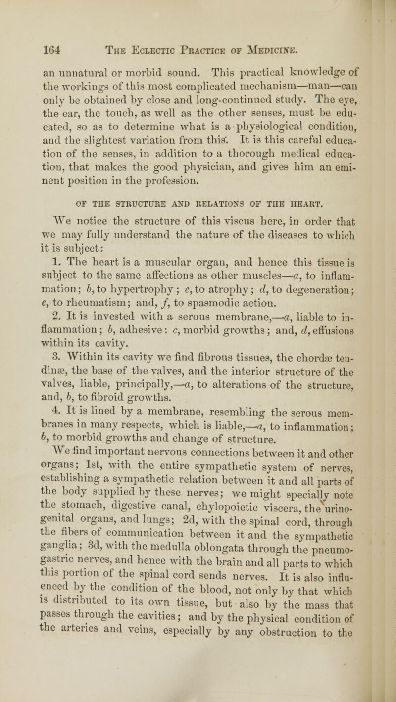 an luinatnral or morbid sound. This practical knowledge of the workings of this most complicated mechanism—man—-can only be obtained by close and long-continued study. The eye, the ear, the touch, as well as the other senses, must be edu- cated, so as to determine wliat is a physiological condition, and the slightest variation from this'. It is this careful educa- tion of the senses, in addition to a thorough medical educa- tion, that makes the good physician, and gives him an emi- nent position in the profession. OF THE STRUCTURE AND RELATIONS OF THE HEART. We notice the structure of this viscus here, in order that we may fully understand the nature of the diseases to which it is subject: 1. The heart is a muscular organ, and hence this tissue is subject to the same affections as other muscles—a, to inflam- mation; i, to hypertrophy ; c, to atrophy; J, to degeneration; e, to rheumatism; and, /, to spasmodic action. 2. It is invested with a serous membrane,—a, liable to in- flammation ; b, adhesive: c, morbid growths; and, d, eftusions within its cavitj'. 3. Within its cavity we find fibrous tissues, the chordoe ten- dinte, the base of the valves, and the interior structure of the valves, liable, principally,—a, to alterations of the structure, and, b, to fibroid growths. 4. It is lined by a membrane, resembling the serous mem- branes in many respects, which is liable,—a, to inflammation; b, to morbid growths and change of structure. We find important nervous connections between it and other organs; 1st, with the entire sympathetic system of nerves, establishing a sympathetic relation between it and all parts of the body supplied by these nerves; we might specially note the stomach, digestive canal, chylopoietic viscera, the\rino- genital organs, and lungs; 2d, with the spinal cord, through the fibers of communication between it and the sympathetic ganglia; 3d, with the medulla oblongata through the pneumo- gastric nerves, and hence with the brain and all parts to which this portion of the spinal cord sends nerves. It is also influ- enced by the condition of the blood, not only by that which is distributed to its own tissue, but also by the mass that passes through the cavities; and by the physical condition of the arteries and veins, especially by any obstruction to the