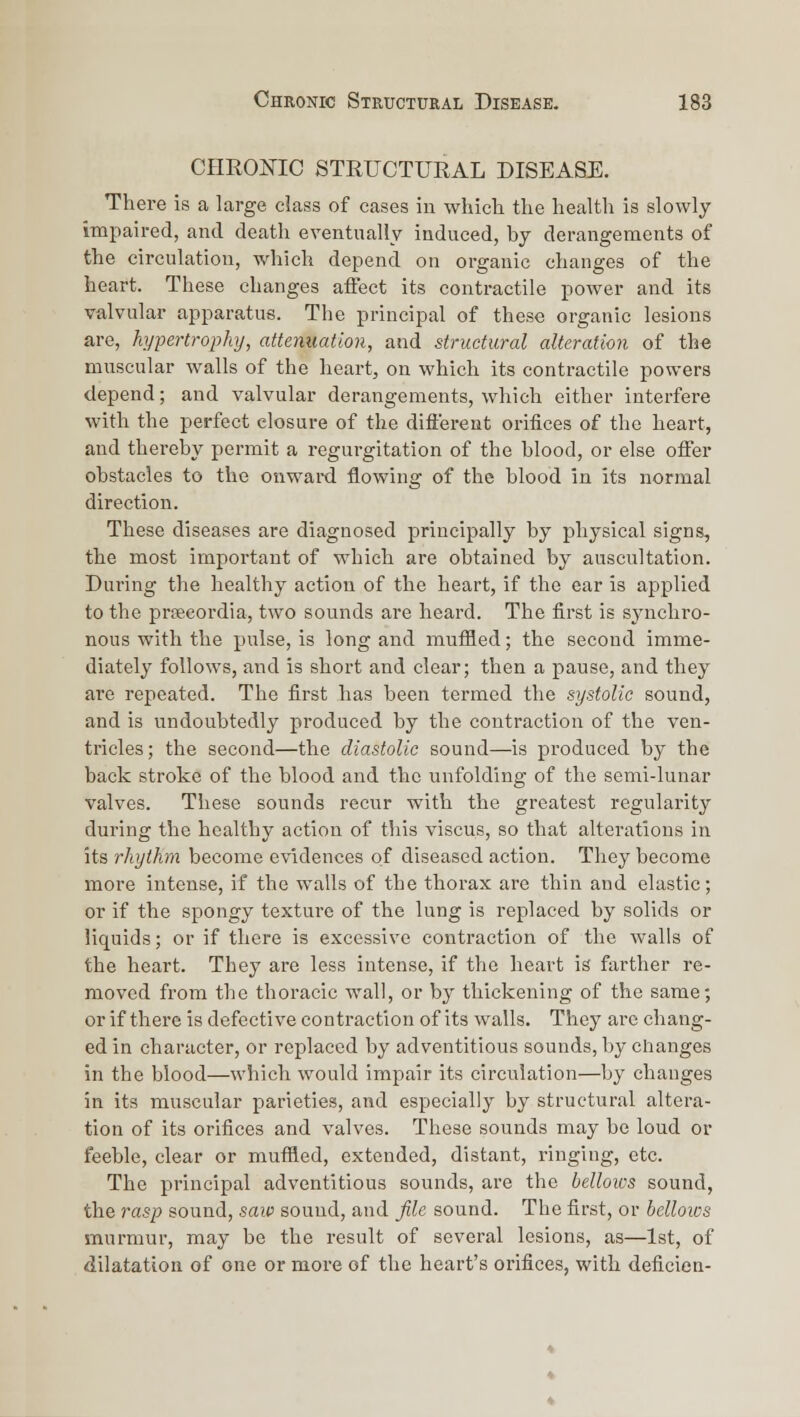 CHROOTC STRUCTURAL DISEASE. There is a large class of cases in which the health is slowly impaired, and death eventually induced, by derangements of the circulation, which depend on organic changes of the heart. These changes affect its contractile power and its valvular apparatus. The principal of these organic lesions are, hypertrophy, attenuation, and structural alteration of the muscular walls of the heart, on which its contractile powers depend; and valvular derangements, which either interfere with the perfect closure of the difiereut orifices of the heart, and thereby permit a regurgitation of the blood, or else offer obstacles to the onward flowing of the blood in its normal direction. These diseases are diagnosed principally by physical signs, the most important of which are obtained by auscultation. During the healthy action of the heart, if the ear is applied to the prsecordia, two sounds are heard. The first is synchro- nous with the pulse, is long and muffled; the second imme- diately follows, and is short and clear; then a pause, and they are repeated. The first has been termed the systolic sound, and is undoubtedly produced by the contraction of the ven- tricles; the second—the diastolic sound—is produced by the back stroke of the blood and the unfolding of the semi-lunar valves. These sounds recur with the greatest regularity during the healthy action of this viscus, so that alterations in its rhythm become evidences of diseased action. They become more intense, if the walls of the thorax are thin and elastic; or if the spongy texture of the lung is replaced by solids or liquids; or if there is excessive contraction of the walls of the heart. They are less intense, if the heart is farther re- moved from the thoracic wall, or by thickening of the same; or if there is defective contraction of its walls. They arc chang- ed in character, or replaced by adventitious sounds, by changes in the blood—which would impair its circulation—by changes in its muscular parieties, and especially by structural altera- tion of its orifices and valves. These sounds may be loud or feeble, clear or muffled, extended, distant, ringing, etc. The principal adventitious sounds, are the bellows sound, the rasp sound, saw sound, and file sound. The first, or bellows murmur, may be the result of several lesions, as—1st, of dilatation of one or more of the heart's orifices, with deficien-
