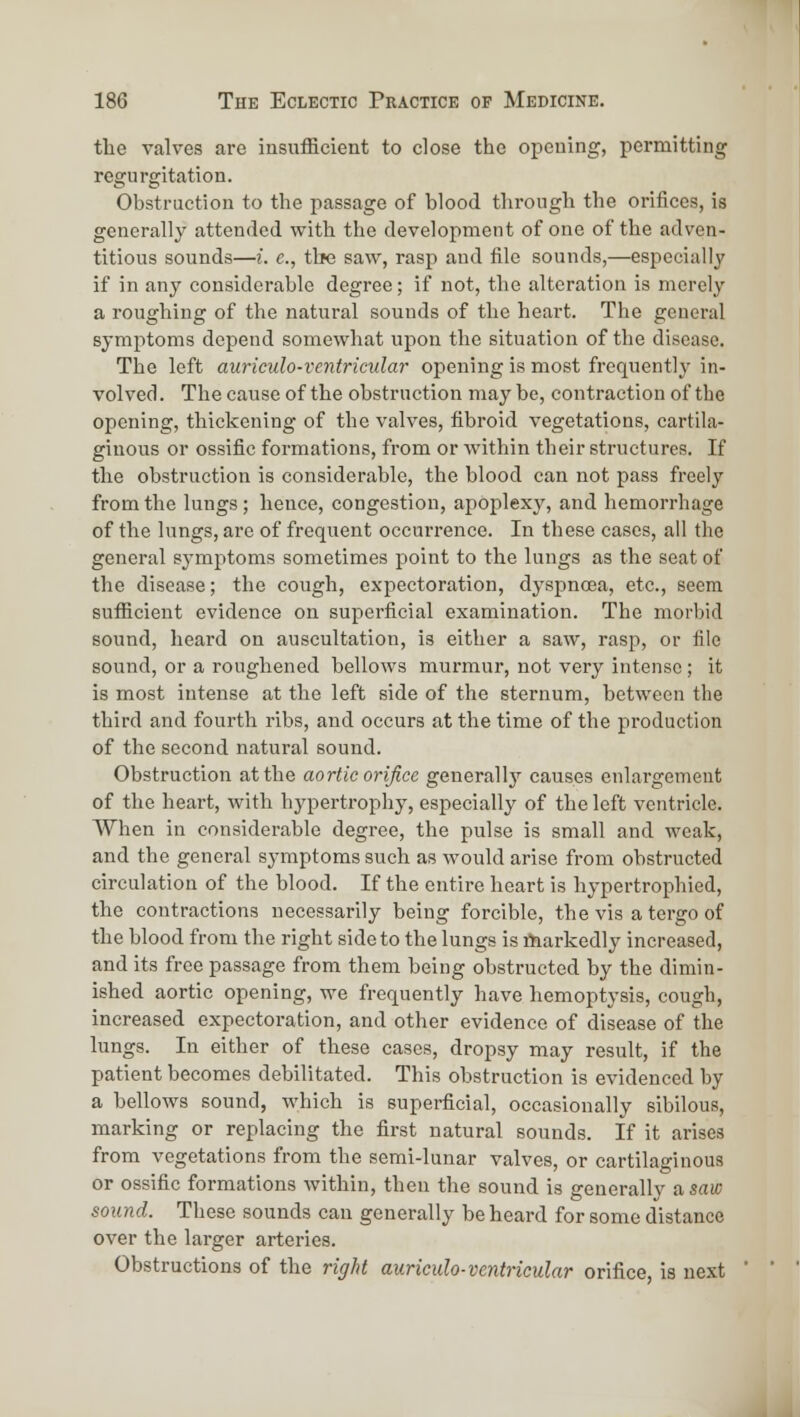 the valves are insufficient to close the opening, permitting regurgitation. Obstruction to the passage of blood through the orifices, is generally attended with the development of one of the adven- titious sounds—i. e., the saw, rasp and file sounds,—especially if in any considerable degree; if not, the alteration is merely a roughing of the natural sounds of the heart. The general symptoms depend somewhat upon the situation of the disease. The left auriculo-ventricidar opening is most frequently in- volved. The cause of the obstruction may be, contraction of the opening, thickening of the valves, fibroid vegetations, cartila- ginous or ossific formations, from or within their structures. If the obstruction is considerable, the blood can not pass freely from the lungs ; hence, congestion, apoplexy, and hemorrhage of the lungs, are of frequent occurrence. In these cases, all the general symptoms sometimes point to the lungs as the seat of the disease; the cough, expectoration, dyspnoea, etc., seem sufiicient evidence on superficial examination. The morbid sound, heard on auscultation, is either a saw, rasp, or file sound, or a roughened bellows murmur, not very intense; it is most intense at the left side of the sternum, between the third and fourth ribs, and occurs at the time of the production of the second natural sound. Obstruction at the aortic orifice generally causes enlargement of the heart, with hypertrophy, especially of the left ventricle. When in considerable degree, the pulse is small and weak, and the general symptoms such as would arise from obstructed circulation of the blood. If the entire heart is hypertrophied, the contractions necessarily being forcible, the vis a tergo of the blood from the right side to the lungs is markedly increased, and its free passage from them being obstructed by the dimin- ished aortic opening, we frequently have hemoptysis, cough, increased expectoration, and other evidence of disease of the lungs. In either of these cases, dropsy may result, if the patient becomes debilitated. This obstruction is evidenced by a bellows sound, which is superficial, occasionally sibilous, marking or replacing the first natural sounds. If it arises from vegetations from the semi-lunar valves, or cartilaginous or ossific formations within, then the sound is generally a saw sound. These sounds can generally be heard for some distance over the larger arteries. Obstructions of the right auricula-ventricular orifice, is next