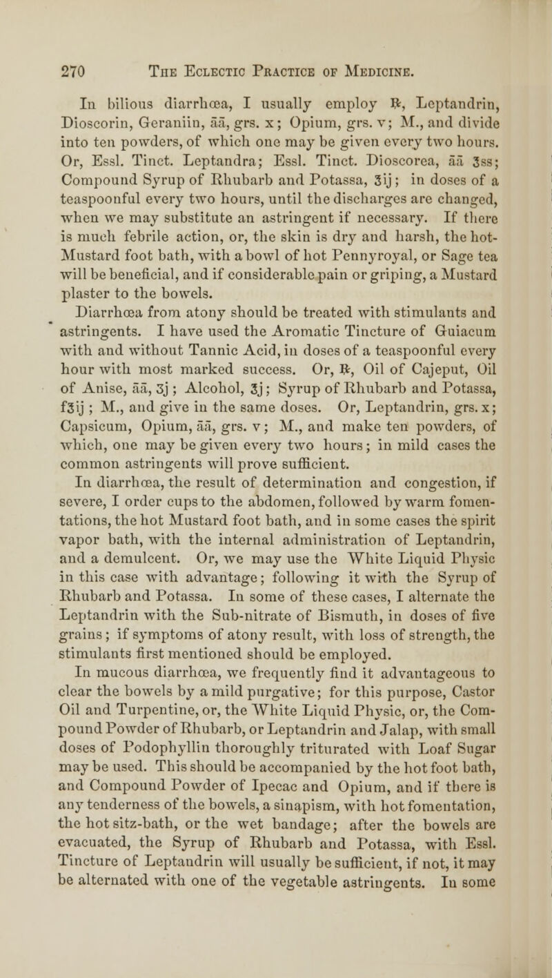 lu bilious diarrhoea, I usually employ Vi, Lcptandrin, Dioscorin, Gcraniiu, aa, grs. x; Opium, grs. v; M., and divide into ten powders, of which one may be given every two hours. Or, Essl. Tinct. Leptandra; Essl. Tinct. Dioscorea, ail 3ss; Compound Syrup of Rhubarb and Potassa, 3ij; in doses of a teaspoonful every two hours, until the discharges are changed, when we may substitute an astringent if necessary. If there is much febrile action, or, the skin is dry and harsh, the hot- Mustard foot bath, with a howl of hot Pennyroyal, or Sage tea will be beneficial, and if considerable pain or griping, a Mustard plaster to the bowels. Diarrhoea from atony should be treated with stimulants and astringents. I have used the Aromatic Tincture of Guiacum with and without Tannic Acid, in doses of a teaspoonful every hour with most marked success. Or, Br, Oil of Cajeput, Oil of Anise, aii, 3j; Alcohol, 3j; Syrup of Rhubarb and Potassa, fjij ; M., and give in the same doses. Or, Leptandriu, grs.x; Capsicum, Opium, aa, grs. v; M., and make ten powders, of which, one may be given every two hours; in mild cases the common astringents will prove sufficient. In diarrhoea, the result of determination and congestion, if severe, I order cups to the abdomen, followed by warm fomen- tations, the hot Mustard foot bath, and in some cases the spirit vapor bath, with the internal administration of Leptandrin, and a demulcent. Or, we may use the White Liquid Physic in this case with advantage; following it with the Syrup of Rhubarb and Potassa. lu some of these cases, I alternate the Leptandrin with the Sub-nitrate of Bismuth, in doses of five grains; if symptoms of atony result, with loss of strength, the stimulants first mentioned should be employed. In mucous diarrhoea, we frequently find it advantageous to clear the bowels by a mild purgative; for this purpose, Castor Oil and Turpentine, or, the White Liquid Physic, or, the Com- pound Powder of Rhubarb, or Leptandrin and Jalap, with small doses of Podophyllin thoroughly triturated with Loaf Sugar may be used. This should be accompanied by the hot foot bath, and Compound Powder of Ipecac and Opium, and if there is any tenderness of the bowels, a sinapism, with hot fomentation, the hot sitz-bath, or the wet bandage; after the bowels are evacuated, the Syrup of Rhubarb and Potassa, with Essl. Tincture of Leptandriu will usually be sufficient, if not, it may be alternated with one of the vegetable astringents. In some