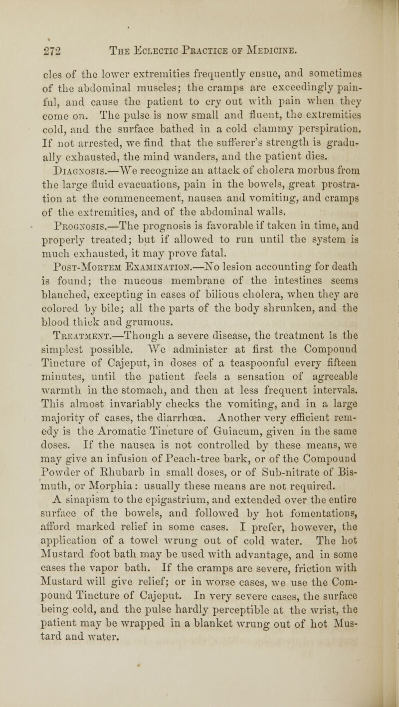 cics of the lower extremities frefj[uently ensue, and sometimes of the abdominal muscles; the cramps are exceedingly pain- ful, and cause the patient to cry out with pain when they come on. The pulse is now small and fluent, the extremities cold, and the surface bathed in a cold clammy perspiration. If not arrested, we find that the sufi'eror's strength is gradu- ally exhausted, the mind wanders, and the patient dies. Diagnosis.—We recognize an attack of cholera morbus from the large fluid evacuations, pain in the bowels, great prostra- tion at the commencement, nausea and vomiting, and cramps of the extremities, and of the abdominal walls. Prognosis.—The prognosis is favorable if taken in time, aud properly treated; but if allowed to run until the system is much exhausted, it may prove fatal. PosT-MoRTEM ExAJiiXATioN.—Xo Icsion accounting for death is found; the mucous membrane of the intestines seems blanched, excepting in cases of bilious cholera, when they are colored by bile; all the parts of the body shrunken, and the blood thick and grumous. Treatment.—Though a severe disease, the treatment is the simplest possible. We administer at first the Compound Tincture of Cajeput, in doses of a teaspoonful every fifteen minutes, until the patient feels a sensation of agreeable warmth in the stomach, and then at less frequent intervals. This almost invariably checks the vomiting, and in a large majority of cases, the diarrhoea. Another very efiieient rem- edy is the Aromatic Tincture of Guiacum, given in the same doses. If the nausea is not controlled by these means, we may give an infusion of Peach-tree bark, or of the Compound Powder of Phubarb in small doses, or of Sub-nitrate of Bis- muth, or Morphia: usually these means are not required. A sinapism to the epigastrium, and extended over the entire surface of the bowels, and followed by hot fomentations, afford marked relief in some cases. I prefer, however, the application of a towel wrung out of cold water. The hot Mustard foot bath may be used with advantage, and in some cases the vapor bath. If the cramps are severe, friction with Mustard will give relief; or in worse cases, we use the Com- pound Tincture of Cajeput. In very severe cases, the surface being cold, and the pulse hardly perceptible at the wrist, the patient may be wrapped in a blanket wrung out of hot Mus- tard and water.