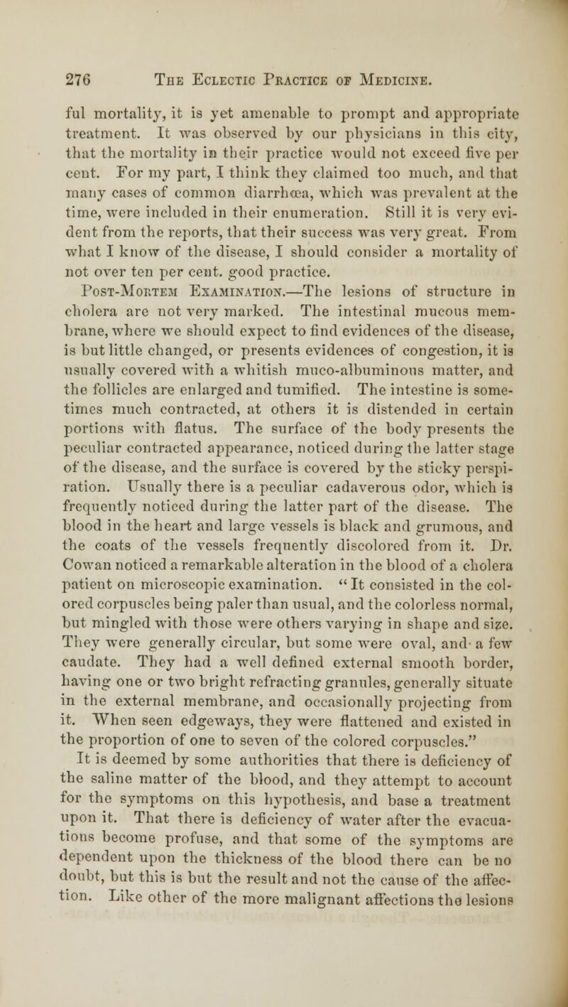 ful mortality, it is yet amenable to prompt and appropriate treatment. It was observed by our physicians in this city, that the mortality in their practice would not exceed five per cent. For my part, I think they claimed too much, and that many cases of common diarrhcea, which was prevalent at the time, were included in their enumeration. Still it is very evi- dent from the reports, that their success was very great. From what I know of the disease, I should consider a mortality of not over ten per cent, good practice. PosT-MonxEM Examination.—The lesions of structure in cholera are not very marked. The intestinal mucous mem- brane, where we should expect to find evidences of the disease, is but little changed, or presents evidences of congestion, it is usually covered with a whitish muco-albuminous matter, and the follicles are enlarged and tumificd. The intestine is some- times much contracted, at others it is distended in certain portions with flatus. The surface of the body presents the peculiar contracted appearance, noticed during the latter stage of the disease, and the surface is covered by the sticky perspi- ration. TJsually there is a peculiar cadaverous odor, which is frequently noticed during the latter part of the disease. The blood in the heart and large vessels is black and grumous, and the coats of the vessels frequently discolored from it. Dr. Cowan noticed a remarkable alteration in the blood of a cholera patient on microscoi^icexamination. It consisted in the col- ored corpuscles being paler than usual, and the colorless normal, but mingled with those were others varying in shape and si?e. They were generally circular, but some were oval, and- a few caudate. They had a well defined external smooth border, having one or two bright refracting granules, generally situate in the external membrane, and occasionally projecting from it. When seen edgeways, they were flattened and existed in the proportion of one to seven of the colored corpuscles. It is deemed by some authorities that there is deficiency of the saline matter of the blood, and they attempt to account for the symptoms on this hypothesis, and base a treatment upon it. That there is deficiency of water after the evacua- tions become profuse, and that some of the symptoms are dependent upon the thickness of the blood there can be no doubt, but this is but the result and not the cause of the affec- tion. Like other of the more malignant affections the lesions