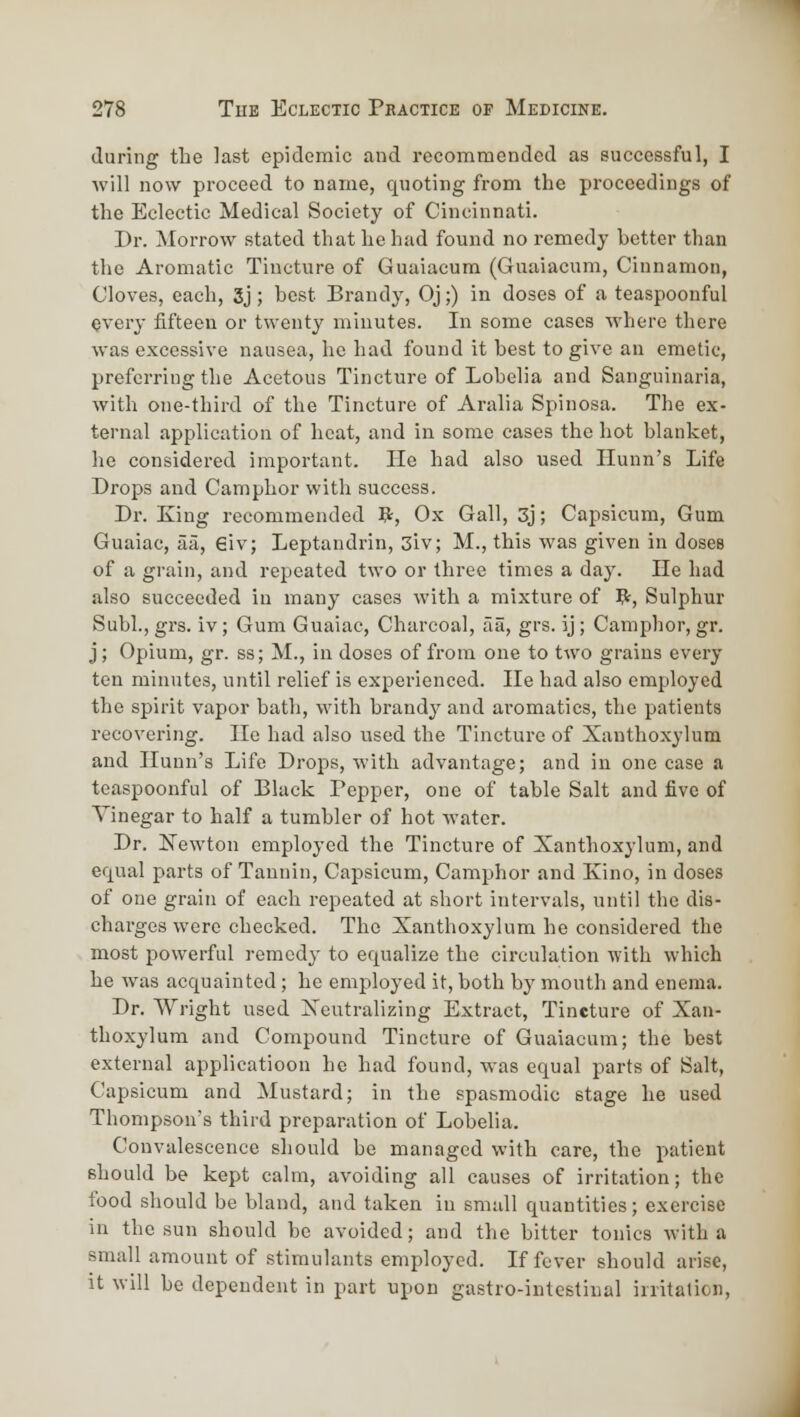 during the last epidemic and recommended as successful, I will now proceed to name, quoting from the proceedings of the Eclectic Medical Society of Cincinnati. Dr. Morrow stated that he had found no remedy better than the Aromatic Tincture of Guaiacum (Guaiacum, Cinnamon, Cloves, each, 3j; best Brandy, Oj;) in doses of a teaspoonful every fifteen or twenty minutes. In some cases where there was excessive nausea, he had found it best to give an emetic, preferring the Acetous Tincture of Lobelia and Sanguinaria, with one-third of the Tincture of Aralia Spinosa. The ex- ternal application of heat, and in some cases the hot blanket, he considered important. He had also used Hunn's Life Drops and Camphor with success. Dr. King recommended V=, Ox Gall, 3j; Capsicum, Gum Guaiac, afi, 6iv; Leptandrin, 3iv; M., this was given in doses of a grain, and repeated two or three times a day. He had also succeeded in many cases witli a mixture of B;, Sulphur Subl., grs. iv; Gum Guaiac, Charcoal, aa, grs. ij; Camphor, gr. j; Opium, gr. ss; M., in doses of from one to two grains every ten minutes, until relief is experienced. He had also employed the spirit vapor bath, with brandy and aromatics, the patients recovering. Ho had also used the Tincture of Xanthoxylum and Ilunn's Life Drops, with advantage; and in one case a teaspoonful of Black Pepper, one of table Salt and five of Vinegar to half a tumbler of hot water. Dr. ISTewton employed the Tincture of Xanthoxylum, and equal parts of Tannin, Capsicum, Camphor and Kino, in doses of one grain of each repeated at short intervals, until the dis- charges were checked. The Xanthoxylum he considered the most powerful remedy to equalize the circulation with which he was acquainted; he employed it, both by mouth and enema. Dr. Wright used Xeutralizing Extract, Tincture of Xan- thoxylum and Compound Tincture of Guaiacum; the best external applicatioon he had found, was equal parts of Salt, Capsicum and Mustard; in the spasmodic stage he used Thompson's third preparation of Lobelia. Convalescence should be managed with care, the patient should be kept calm, avoiding all causes of irritation; the food should be bland, and taken in small quantities; exercise in the sun should be avoided; and the bitter tonics with a small amount of stimulants employed. If fever should arise. It will be dependent in part upon gastro-intestinal irritation,