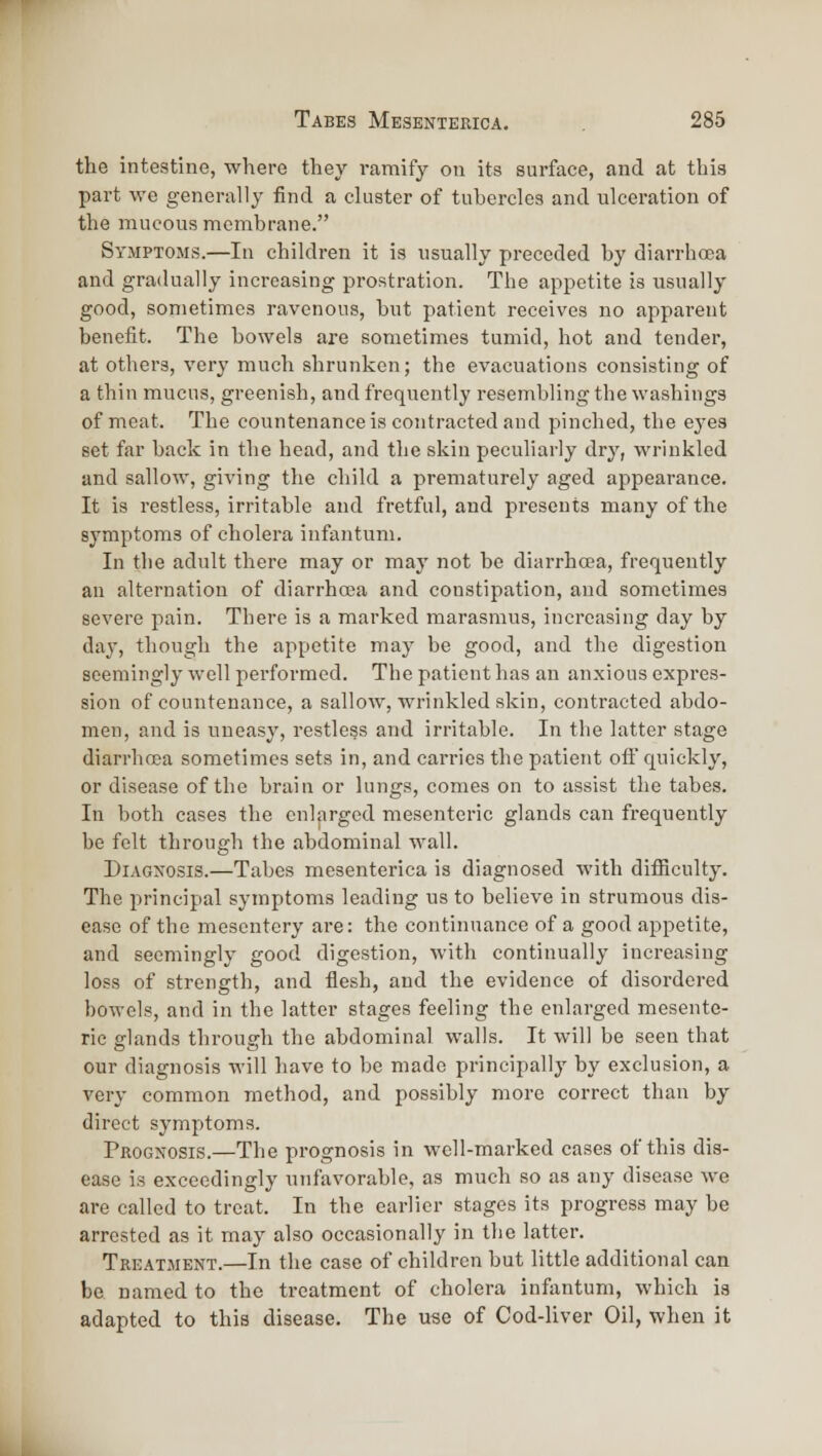 the intestine, where they ramify on its surface, and at this part we generally find a cluster of tubercles and ulceration of the mucous membrane. Symptoms.—In children it is usually preceded by diarrhoea and gradually increasing prostration. The appetite is usually good, sometimes ravenous, but patient receives no apparent benefit. The bowels are sometimes tumid, hot and tender, at others, very much shrunken; the evacuations consisting of a thin mucus, greenish, and frequently resembling the washings of meat. The countenance is contracted and pinched, the eyes set far back in the head, and the skin peculiarly dry, wi-hikled and sallow, giving the child a prematurely aged appearance. It is restless, irritable and fretful, and presents many of the symptoms of cholera infantum. In the adult there may or may not be diarrhoea, frequently an alternation of diarrhoea and constipation, and sometimes severe pain. There is a marked marasmus, increasing day by day, though the appetite may be good, and the digestion seemingly well performed. The patient has an anxious expres- sion of countenance, a sallow, wrinkled skin, contracted abdo- men, and is uneasy, restless and irritable. In the latter stage diarrhoea sometimes sets in, and carries the patient ofi' quickly, or disease of the brain or lungs, comes on to assist the tabes. In both cases the enlarged mesenteric glands can frequently be felt through the abdominal wall. Diagnosis.—Tabes mesenterica is diagnosed with difficulty. The i^rincipal symptoms leading us to believe in strumous dis- ease of the mesentery are: the continuance of a good appetite, and seemingly good digestion, with continually increasing loss of strength, and flesh, and the evidence of disordered bowels, and in the latter stages feeling the enlarged mesente- ric glands through the abdominal walls. It will be seen that our diagnosis will have to be made principally by exclusion, a very common method, and possibly more correct than by direct symptoms. Prognosis.—The prognosis in well-marked cases of this dis- ease is exceedingly unfavorable, as much so as any disease we are called to treat. In the earlier stages its progress may be arrested as it may also occasionally in the latter. Treatment.—In the case of children but little additional can be named to the treatment of cholera infiintum, which is adapted to this disease. The use of Cod-liver Oil, when it