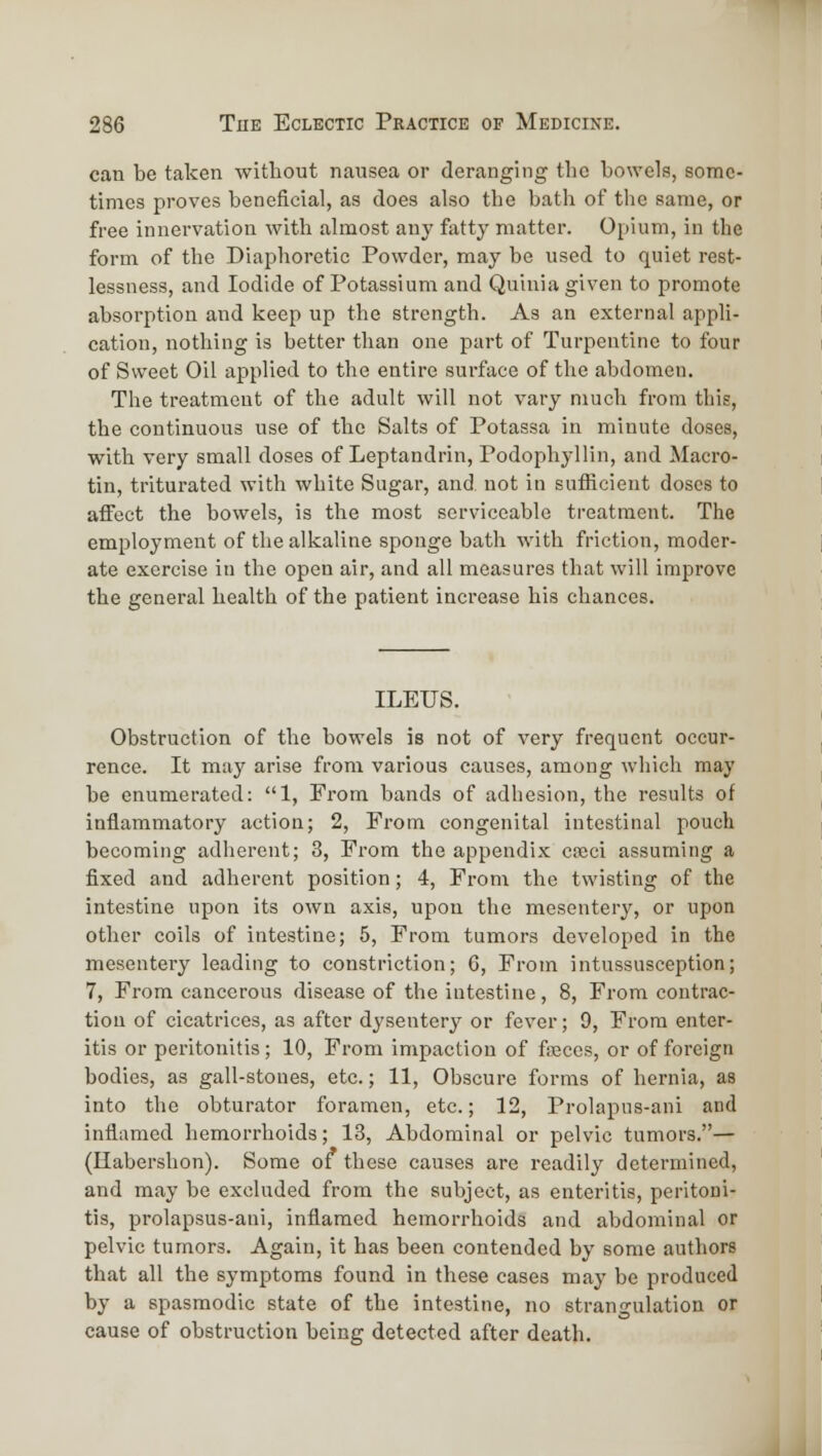 can be taken without nausea or deranging tlic bowels, some- times proves beneficial, as does also the bath of the same, or free innervation with almost any fatty matter. Opium, in the form of the Diaphoretic Powder, may be used to quiet rest- lessness, and Iodide of Potassium and Quiuia given to promote absorption and keep up the strength. As an external appli- cation, nothing is better than one part of Turpentine to four of Sweet Oil applied to the entire surface of the abdomen. The treatment of the adult will not vary much from this, the continuous use of the Salts of Potassa in minute doses, with very small doses of Leptandrin, Podophyllin, and Macro- tin, triturated with white Sugar, and not in sufficient doses to affect the bowels, is the most serviceable treatment. The employment of the alkaline sponge bath with friction, moder- ate exercise in the open air, and all measures that will improve the general health of the patient increase his chances. ILEUS. Obstruction of the bowels is not of very frequent occur- rence. It may arise from various causes, among which may be enumerated: 1, From bands of adhesion, the results of inflammatory action; 2, From congenital intestinal pouch becoming adherent; 3, From the appendix cceci assuming a fixed and adherent position; 4, From the twisting of the intestine upon its own axis, upon the mesentery, or upon other coils of intestine; 5, From tumors developed in the mesentery leading to constriction; 6, From intussusception; 7, From cancerous disease of the intestine, 8, From contrac- tion of cicatrices, as after dysentery or fever; 9, From enter- itis or peritonitis; 10, From impaction of faeces, or of foreign bodies, as gall-stoues, etc.; 11, Obscure forms of hernia, as into the obturator foramen, etc.; 12, Prolapus-ani and inflamed hemorrhoids; 13, Abdominal or pelvic tumors.— (Habershon). Some of these causes are readily determined, and may be excluded from the subject, as enteritis, peritoni- tis, prolapsus-ani, inflamed hemorrhoids and abdominal or pelvic tumors. Again, it has been contended by some authors that all the symptoms found in these cases maj' be produced by a spasmodic state of the intestine, no strangulation or cause of obstruction being detected after death. M