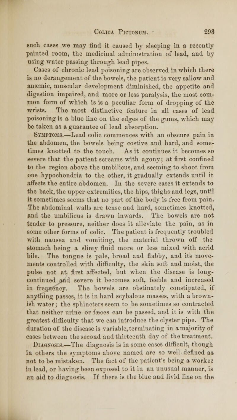 such cases we may find it caused by sleeping in a recently painted room, the medicinal administration of lead, and by using water passing through lead pipes. Cases of chronic lead poisoning are observed in which there is no derangement of the bowels, the patient is very sallow and anffimic, muscular development diminished, the appetite and digestion impaired, and more or less paralysis, the most com- mon form of which is is a peculiar form of dropping of the wrists. The most distinctive feature in all cases of lead poisoning is a blue line on the edges of the gums, which may be taken as a guarantee of lead absorption. Symptoms.—Lead colic commences with an obscure pain in the abdomen, the bowels being costive and hard, and some- times knotted to the touch. As it continues it becomes so severe that the patient screams with agony; at first confined to the region above the umbilicus, and seeming to shoot from one hypochondria to the other, it gradually extends until it aflfects the entire abdomen. In the severe eases it extends to the back, the upper extremities, the hips, thighs and legs, until it sometimes seems that no part of the body is free from pain. The abdominal walls are tense and hard, sometimes knotted, and the umbilicus is drawn inwards. The bowels are not tender to pressure, neither does it alleviate the pain, as in some other forms of colic. The patient is frequently troubled with nausea and vomiting, the m.aterial thrown off the stomach being a slimy fluid more or less mixed with acrid bile. The tongue is pale, broad and flabby, and its move- ments controlled with difficulty, the skin soft and moist, the pulse not at first affected, but when the disease is long- continued and severe it becomes soft, feeble and increased in frequency. The bowels are obstinately constipated, if anything passes, it is in hard scybalous masses, with a brown- ish water; the sphincters seem to be sometimes so contracted that neither urine or fseces can be passed, and it is with the greatest ditficulty that we can introduce the clyster pipe. The duration of the disease is variable, terminating in a majority of cases between the second and thirteenth day of the treatment. Diagnosis.—The diagnosis is in some cases difficult, though in others the symptoms above named are so well defined aa not to be mistaken. The fact of the patient's being a worker in lead, or having been exposed to it in an unusual manner, is an aid to diagnosis. If there is the blue and livid line on the