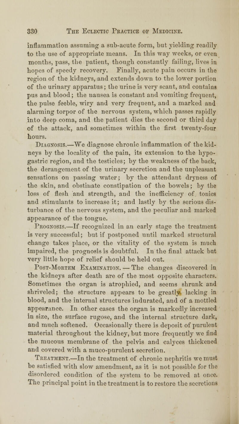 inflammation assuming a sub-acute form, but yielding readily to the use of appropriate means. In this way weeks, or even months, pass, the patient, though constantly failing, lives in hopes of speedy recovery. Einallj'-, acute pain occurs in the region of the kidnej's, and extends down to the lower portion of the urinary apparatus; the urine is very scant, and contains pus and blood; the nausea is constant and vomiting frequent, the pulse feeble, wiry and very frequent, and a marked and alarming torpor of the nervous system, which passes rapidly into deep coma, and the patient dies the second or third day of the attack, and sometimes within the first twenty-four hours. Diagnosis.—We diagnose chronic inflammation of the kid- neys by the locality of the pain, its extension to the hypo- gastric region, and the testicles; by the weakness of the back, the derangement of the urinary secretion and the unpleasant sensations on passing water; by the attendant drj'ness of the skin, and obstinate constipation of the bowels; by the loss of flesh and strength, and the inefficiency of tonics and stimulants to increase it; and lastly by the serious dis- turbance of the nervous system, and the peculiar and marked appearance of the tongue. Peognosis.—If recognized in an early stage the treatment is very successful; but if postponed until marked structural change takes place, or the vitality of the sj'stem is much impaired, the prognosis is doubtful. In the final attack but very little hope of relief should be held out. PosT-MoRTEM Examination. — The changes discovered in the kidneys after death are of the most opposite characters. Sometimes the organ is atrophied, and seems shrunk and shriveled; the structure appears to be greatly, lacking in blood, and the internal structures indurated, and of a mottled appearance. In other cases the organ is markedly increased in size, the surface rugose, and the internal structure dark, and much softened. Occasionally there is deposit of purulent material throughout the kidney, but more frequently we find the mucous membrane of the pelvis and calyces thickened and covered with a muco-purnlent secretion. Treatment.—In the treatment of chronic nephritis we must be satisfied Avith slow amendment, as it is not possible for the disordered condition of the system to be removed at once. The principal point in the treatment is to restore the secretions