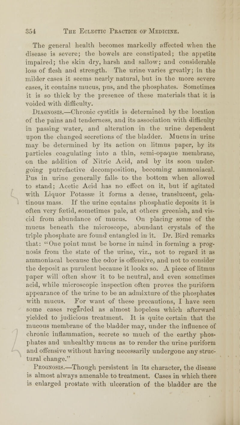 The general health becomes markedly affected when the disease is severe; the bowels are constipated; the appetite impaired; the skin dry, harsh and sallow; and considerable loss of flesh and strength. The urine varies greatly; in the milder cases it seems nearly natural, but in the more severe cases, it contains mucus, pus, and the phosphates. Sometimes it is so thick by the presence of these materials that it is voided with difficulty. Diagnosis.—Chronic cystitis is determined by the location of the pains and tenderness, and its- association with difficulty in passing water, and alteration in the urine dependent upon the changed secretions of the bladder. Mucus in urine may be determined by its action on litmus paper, by its particles coagulating into a thin, semi-opaque merabrane, on the addition of Nitric Acid, and by its soon under- going putrefactive decomposition, becoming ammoniacal. Pus in urine generally falls- tO' the bottom when allowed to stand; Acetic Acid has no effect on it, but if agitated with Liquor Potassse it forms a dense, translucent, gela- tinous mass. If the urine contains phosphatic deposits it is often very foetid, sometimes pale, at others greenish, and vis- cid from abundance of mucus. On placing some of the mucus beneath the microscope, abundant crystals of the triple phosphate are found entangled in it. Dr. Bird remarks that: One point must be borne in mind in forming a prog- nosis from the state of the urine, viz., not to regard it as ammoniacal because the odor is offensive, and not to consider the deposit as piurulent because it looks so. A piece of litmus paper will often show it to be neutral, and even sometimes acid, while microscopic inspection often proves the puriform appearance of the urine to be an admixture of the phosphates with mucus. For want of these precautions, I have seen some cases regarded as almost hopeless which afterward yielded to judicious treatment. It is quite certain that the mucous membrane of the bladder may, under the influence of chronic inflammation, secrete so much of the earthy phos- pjhates and unhealthy mucus as to render the urine puriform and offensive without having necessarily undergone any struc- tural change. Prognosis.—Though persistent in its character, the disease is almost always amenable to treatment. Cases in which there is enlarged prostate with ulceration of the bladder are the