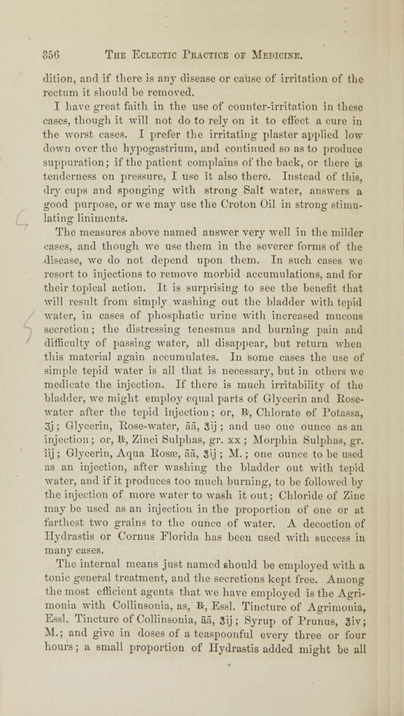 (lition, and if there is any disease or caiise of irritation of tlio rectum it should be removed. I have great faitli in the use of counter-irritation in these cases, though it will not do to rely on it to efl'ect a cure in the worst cases. I prefer the irritating plaster applied low down over the hypogastrium, and continued so as to produce suppuration; if the patient complains of the back, or there is tenderness on pressure, I use it also there. Instead of this, dry cups and sponging with strong Salt water, answers a good purpose, or we may use the Croton Oil in strong stimu- lating liniments. The measures above named answer very well in the milder cases, and though we use them in the severer forms of the disease, we do not depend upon them. In such cases we resort to injections to remove morbid accumulations, and for their topical action. It is surprising to see the benefit that will result from simply washing out the bladder with tepid water, in cases of phosphatic urine with increased mucous secretion; the distressing tenesmus and burning pain and diiBculty of passing water, all disappear, but return when tliis material again accumulates. In some cases the use of simple tepid water is all that is necessary, but in oth-ers we medicate the injection. If there is much irritability of the bladder, we might employ equal parts of Glycerin and Rose- water after the tepid injection; or, 5t, Chlorate of Potassa, 3j; Glycerin, Rose-water, ii'i, 3ij; and use one ounce as an injection ; or, V^, Zinci Sulphas, gr. xx ; Morphia Sulphas, gr. iij ; Glycerin, Aqua Rosre, aa, S'j ; M.; one ounce to be used as an injection, after washing the bladder out with tepid water, and if it produces too much burning, to be followed by the injection of more water to wash it out; Chloride of Zinc may be used as an injection in the proportion of one or at farthest two grains to the ounce of water. A decoction of Hydrastis or Cornus Florida has been used with success in many cases. The internal means just named should be employed with a tonic general treatment, and the secretions kept free. Among the most efficient agents that we have employed is the Agri- monia with Collinsonia, as, ?t, Essl. Tincture of Agrimonia, Essl. Tincture of Collinsonia, aa, 3ij; Syrup of Prunus, 3iv; M.; and give in doses of a teaspoonful every three or four hours; a small proportion of Hydrastis added might be all