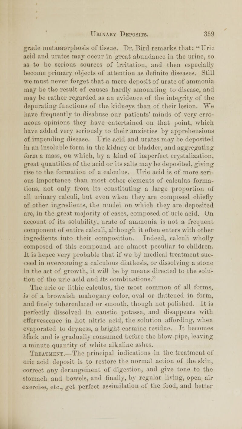 grade metamorpliosis of tissae. Dr. Bird remarks that: Uric acid aud urates may occur in great abundance in tlie urine, so as to be serious sources of irritation, and tlien especially become primary objects of attention as definite diseases. Still we must never forget that a mere deposit of urate of ammonia ma,y be tli-e result ef causes hardly amounting to disease, and may be rather regarded as an evidence of the integrity of the depurating fui\ctions of the kidneys than of their lesion. We have frequently to disabuse our patients' minds of very erro- neous opinions they have entertained on that point, which have added very seriously to their anxieties by apprehensions of impending disease. Uric acid and urates may be deposited in an insoluble form in the kidnej or bla-dder, and aggregating form a mass, on which, by a kind of imperfect crystalizatioo, great quantities of the acid or its salts may be deposited, giving rise to the formation of a calculus. Uric acid is of more seri- ous importance thaji most other elements of calculus forma- tions, not only from its constituting a large proportion of all urinary calculi, but even when they are composed chiefly of other ingredients, the nuclei on which they are deposited are, in the great majority of cases, composed of uric acid. On account of its solubility, urate of ammonia is not a frequent component of entire calculi, although it often enters with other ingredients into their composition. Indeed, calculi wholly composed of this compound are almost peculiar to children. It is hence very probable that if we by medical treatment suc- ceed in overcoming a calculous diathesis, or dissolving a stone in the act of growtli, it will be by means directed to the solu- tion of the uric acid aud its combinations. The uric or lithic calculus, the most common of all forms, is of a browsish mahogany color, oval or flattened in form, and finely tuberculated or smooth, though not polished. It is perfectly dissolved in caustic potassa, and disappears with •efl^ervescence in hot nitric acid, the solution aftbrding, when evaporated to dryness, a bright ca-rminc residue. It becomes black and is gradually consumed before the blow-pipe, leaving a minute quantity of white alkaline ashes. Treatment.—The principal indications in the treatment of uric acid deposit is to restore the normal action of the skin, correct any derangement of digestion, and give tone to the stomach and bowels, and finally, by regular living, open air exercise, etc., get perfect assimilation of the food, and better