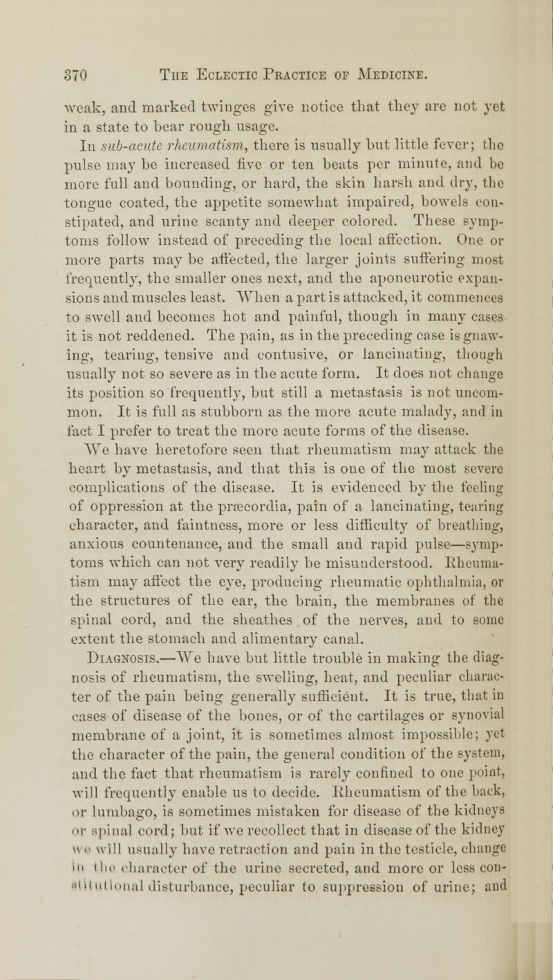 ■weak, and marked twinges give notice that tliej' are not j-ct in a state to bear rough usage. In sub-acute rheumatism, there is usually but little fever; the pulse may be increased five or ten beats per minute, and be more full and bounding, or hard, the skin harsh and dry, the tongue coated, the appetite somewhat impaired, bowels con- stipated, and urine scanty and deeper colored. These symp- toms follow instead of preceding the local aftection. One or more parts may be aftected, the larger joints suffering most frec|uently, the smaller ones next, and the aponeurotic expan- sions and muscles least. When a part is attacked, it commences to swell and becomes hot and painful, though in many cases it is not reddened. The pain, as in the preceding case is gnaw- ing, tearing, tensive and contusive, or lancinating, though usually not so severe as in the acute form. It does not change its position so frequently, but still a metastasis is not uncom- mon. It is full as stubborn as the more acute malady, and in fact I prefer to treat the more acute forms of the disease. We have lieretofore seen that rheumatism may attack the heart by metastasis, and that this is one of the most severe complications of the disease. It is evidenced by the feeling of oppression at the prfecordia, pain of a lancinating, tearing character, and faintness, more or less difficulty of breathing, anxious countenance, and the small and rapid pulse—symp- toms which can not very readily be misunderstood. Rheuma- tism may aftcct the eye, producing rlieumatic ophthalmia, or the structures of the ear, the brain, the membranes of the spinal cord, and the sheathes of the nerves, and to some extent the stomach and alimentary canal. Diagnosis.—We have but little trouble in making the diag- nosis of rheumatism, the swelling, heat, and peculiar charac- ter of the pain being generally suificient. It is true, that in cases of disease of the bones, or of the cartilages or synovial membrane of a joint, it is sometimes almost impossible; yet the character of the pain, the general condition of the system, and the fact that rheumatism is rarely confined to one point, will frequently enable us to decide. Rheumatism of the back, or lumbago, is sometimes mistaken for disease of the kidneys nr sjiinal cord; but if we recollect that in disease of the kidney v\ •' will usually have retraction and pain in the testicle, change 111 111.' cliaracter of the urine secreted, and more or less con- •^1 ii 111 ioiiiil disturbance, peculiar to suppression of urine; and