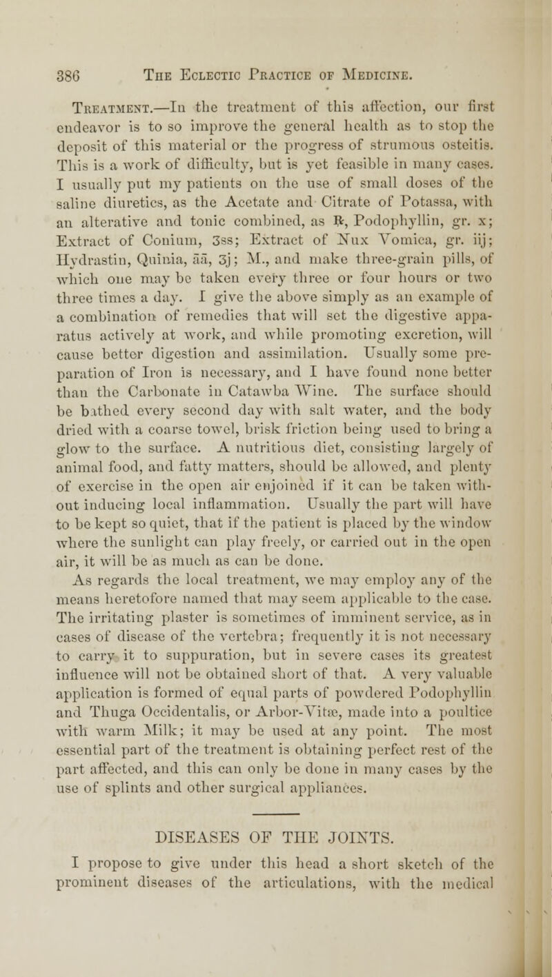 Treatment.—In the treatment of this aft'ection, our first endeavor is to so improve the general health as to stop the deposit of this material or the progress of strumous osteitis. This is a work of difficulty, but is yet feasible in many cases. I usually put my patients on the use of small doses of the saline diuretics, as the Acetate and- Citrate of Potassa, with an alterative and tonic combined, as ?:, Podophyllin, gr. x; Extract of Conium, 3ss; Extract of ;Nux Vomica, gr. iij; Hydrastin, Quinia, aa, 3j; M., and make three-grain pills, of which one may be taken every three or four hours or two three times a day. I give the above simply as an example of a combination of remedies that will set the digestive appa- ratus actively at work, and while promoting excretion, will cause better digestion and assimilation. Usually some pre- paration of Iron is necessarj', and I have found none better than the Carbonate in Catawba Wine. The surface should be b.xthed every second day with salt water, and the body dried with a coarse towel, brisk friction being used to bring a glow to the surface. A nutritious diet, consisting largely of animal food, and fatty matters, should be allowed, and plenty of exercise in the open air enjoined if it can be taken with- out inducing local inflammation. Usually the pai't will have to be kept so quiet, that if the patient is placed by the window where the sunlight can play freely, or carried out in the open air, it will be as much as can be done. As regards the local treatment, we may employ any of the means heretofore named that may seem applicable to the case. The irritating plaster is sometimes of imminent service, as in cases of disease of the vertebra; frequently it is not necessary to carry it to suppuration, but in severe cases its greatest influence will not be obtained short of that. A very valuable application is formed of equal parts of powdered Podophyllin and Thuga Occidentalis, or Arbor-Vitse, made into a poultice with warm Milk; it may be used at any point. The most essential part of the treatment is obtaining perfect rest of the part afixjcted, and this can only be done in many cases by the use of splints and other surgical appliances. DISEASES OF THE JOINTS. I propose to give under this head a short sketch of the prominent diseases of the articulations, with the medical jl