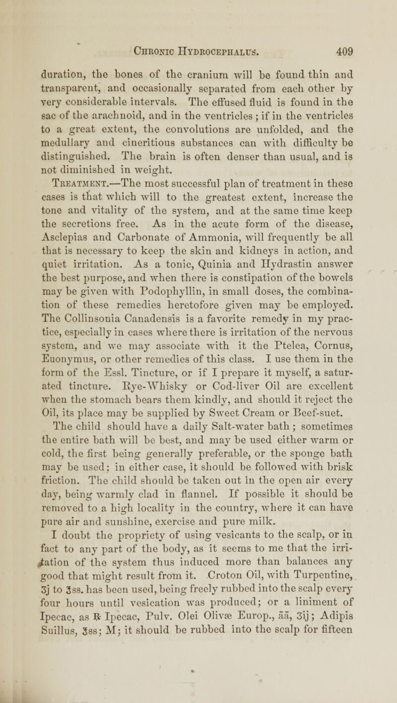 duration, the bones of the cranium will be found tliin and transparent, and occasionally separated from each other by very considerable intervals. The eifused fluid is found in the sac of the arachnoid, and in the ventricles ; if in the ventricles to a great extent, the convolutions are unfolded, and the medullary and cineritious substances can with difficulty be distinguished. The brain is often denser than usual, and is not diminished in weight. Treatment.—The most successful plan of treatment in these eases is that which will to the greatest extent, increase the tone and vitality of the system, and at the same time keep the secretions free. As in the acute form of the disease, Asclepias and Carbonate of Ammonia, will frequently be all that is necessary to keep the skin and kidneys in action, and quiet in-itation. As a tonic, Quinia and Hydrastiu answer the best purpose, and when there is constipation of the bowels may be given with Podophyllin, in small doses, the combina- tion of these remedies heretofore given may be employed. The Collinsonia Canadensis is a favorite remedy in my prac- tice, especially in cases where there is irritation of the nervous system, and we may associate with it the Ptelca, Cornus, Euonymus, or other remedies of this class. I use them in the form of the Essl. Tincture, or if I prepare it myself, a satur- ated tincture. Rye-Whisky or Cod-liver Oil are excellent when the stomach bears them kindly, and should it reject the Oil, its place may be supplied by Sweet Cream or Beef-suet. The child should have a daily Salt-water bath ; sometimes the entire bath will be best, and may be used either warm or cold, the first being generally preferable, or the sponge bath may be used; in either case, it should be followed with brisk friction. The child should be taken out in the open air every day, being warmly clad in flannel. If possible it should be removed to a high locality in the country, where it can have pure air and sunshine, exercise and pure milk. I doubt the propriety of using vesicants to the scalp, or in fact to any part of the body, as it seems to me that the irri- gation of the system thus induced more than balances any good that might result from it. Croton Oil, with Turpentine, 3j to 3ss. has been used, being freely rubbed into the scalp every four hours until vesication was produced; or a liniment of Ipecac, as ^ Ipecac, Pulv. Olei Olivaj Europ., aa, 3ij; Adipis Suillus, 3ss; M; it should be rubbed into the scalp for fifteen