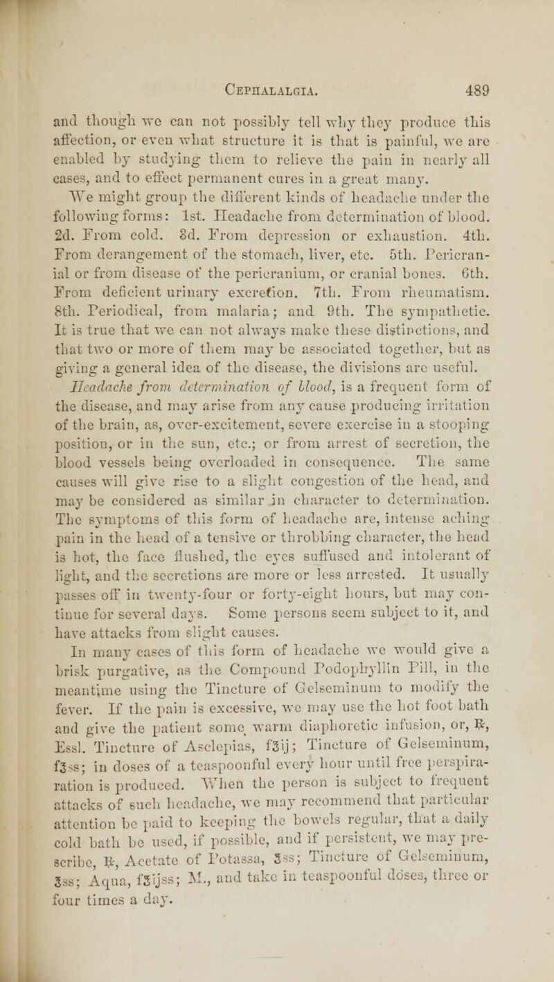 and tliougli vra can not possibly tell why tlicy produce tliis afFection, or even what structure it is that is painful, we are enabled by studying them to relieve the pain in nearly all cases, and to effect permanent cures in a great man}-. We might group the different kinds of headache under the following forms: 1st. Headache from determination of blood. 2d. From cold. Sd. From depression or exhaustion. 4th. From derangement of the stomach, liver, etc. 5tli. J^ericran- ial or from disease of the pericranium, or cranial bones. 6th. From deficient urinary excrefion. 7th. From rheumatism. 8th. Periodical, from malaria; and 9th. The sympathetic. It is true that we can not alwaj's make these distinctions, and that two or more of tliem may be associated together, but as giving a general idea of the disease, the divisions are useful. Headache from determination of blood, is a frequent form of the disease, and may arise from any cause producing irritation of the brain, as, over-excitement, severe exercise in a stooping position, or in the sun, etc.; or from arrest of secretion, the blood vessels being overloaded in consequence. The same causes will give rise to a slight congestion of the head, and may be considered as similar in character to determination. The symptoms of this form of headache are, intense aching- pain in the head of a tensive or throbbing character, the head is hot, the face flushed, the eyes sufi'used and intolerant of light, and the secretions arc more or less arrested. It usually passes off in twenty-four or forty-eight hours, but may con- tinue for several days. Some persons seem subject to it, and have attacks from slight causes. In many cases of this form of headache we would give a brisk purgative, as the Compound rodopbyllin Fill, in the meantime using the Tincture of Gelscminum to modify the fever. If the pain is excessive, wo may use the hot foot bath and give the patient some warm diaphoretic infusion, or, It, Essl. Tincture of Asclcpias, f3ij; Tincture of Gelscminum, f3ss; in doses of a tcaspoouful every hour until free jierspira- ration is produced. When the person is subject to frequent attacks of such headache, we may recommend that particular attention be paid to keeping the bowels regular, that a daily cold bath be used, if possible, and if persistent, we may pre- scribe, V-, Acct.ate of Fotassa, Sss; Tincture of Gelscminum, 3ss; Aqua, fSijss; M., and take in teaspoonful ddsea, three or four times a day.