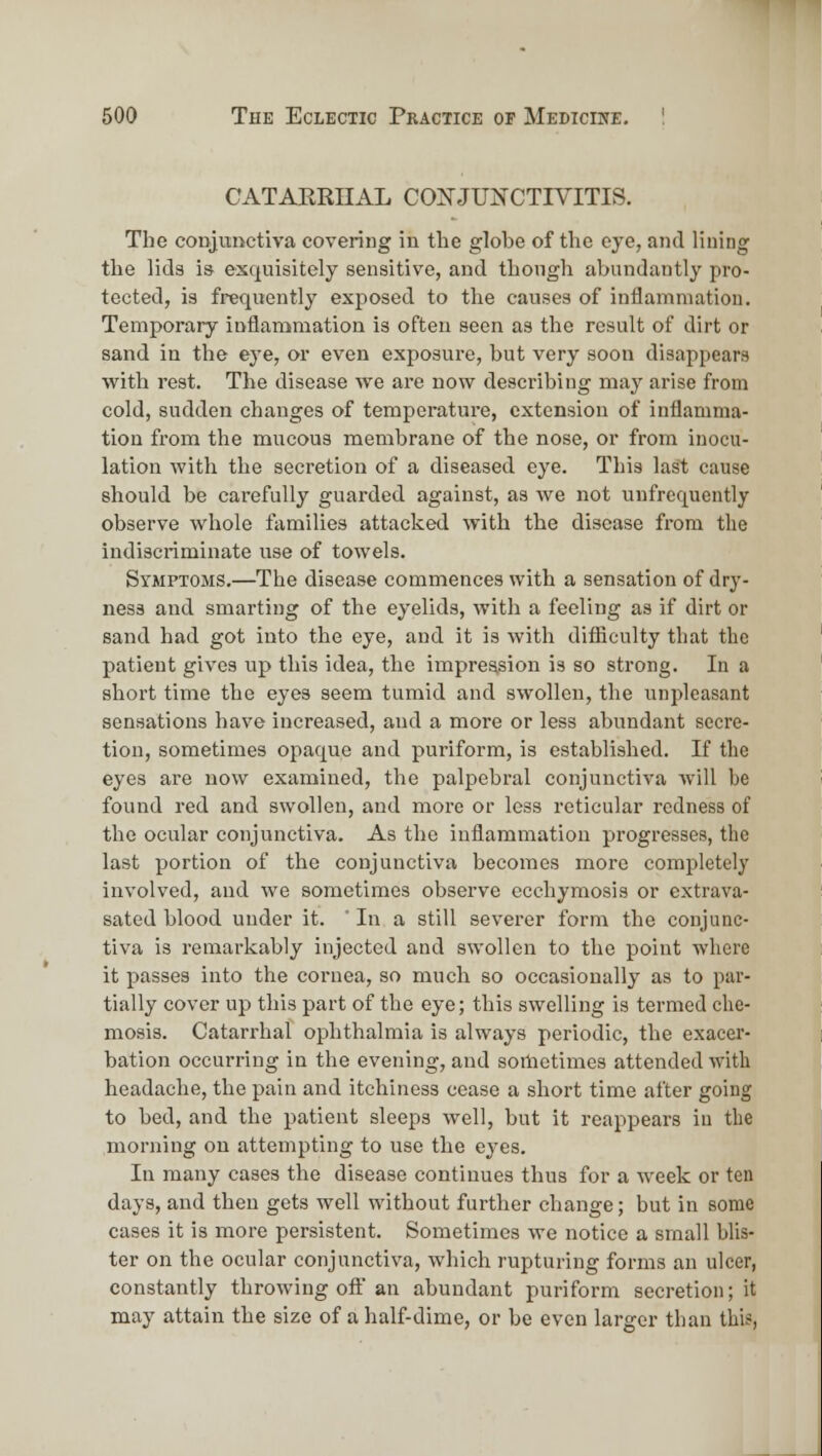 CATAERIIAL CO]SJUNCTIVITIS. The coDJimctiva covering in the globe of the eye, and lining the lids i» exquisitely sensitive, and thongh abundantly pro- tected, is frequently exposed to the causes of inflammation. Temporary inflammation is often seen as the result of dirt or sand in the eye, or even exposure, but very soon disappears with rest. The disease we are now describing maj^ arise from cold, sudden changes of temperature, extension of inflamma- tion from the mucous membrane of the nose, or from inocu- lation with the secretion of a diseased eye. This last cause should be carefully guarded against, as we not unfrcquently observe whole families attacked with the disease from the indiscriminate use of towels. Symptoms.—The disease commences with a sensation of dry- ness and smarting of the eyelids, with a feeling as if dirt or sand had got into the eye, and it is with difliculty that the patient gives up this idea, the impression is so strong. In a short time the eyes seem tumid and swollen, the unpleasant sensations have increased, and a more or less abundant secre- tion, sometimes opaque and puriform, is established. If the eyes are now examined, the palpebral conjunctiva Avill be found red and swollen, and more or less reticular redness of the ocular conjunctiva. As the inflammation progresses, the last portion of the conjunctiva becomes more completely involved, and we sometimes observe ccchymosis or extrava- sated blood under it. ' In a still severer form the conjunc- tiva is remarkably injected and swollen to the point where it passes into the cornea, so much so occasionally as to par- tially cover up this part of the eye; this swelling is termed che- mosis. Catarrhal ophthalmia is always periodic, the exacei'- bation occurring in the evening, and sometimes attended with headache, the pain and itchiness cease a short time after going to bed, and the patient sleeps well, but it reappears in the morning on attempting to use the eyes. In many cases the disease continues thus for a week or ten days, and then gets well without further change; but in some cases it is more persistent. Sometimes we notice a small blis- ter on the ocular conjunctiva, which rupturing forms an ulcer, constantly throwing oft'an abundant puriform secretion; it may attain the size of a half-dime, or be even larger than this,