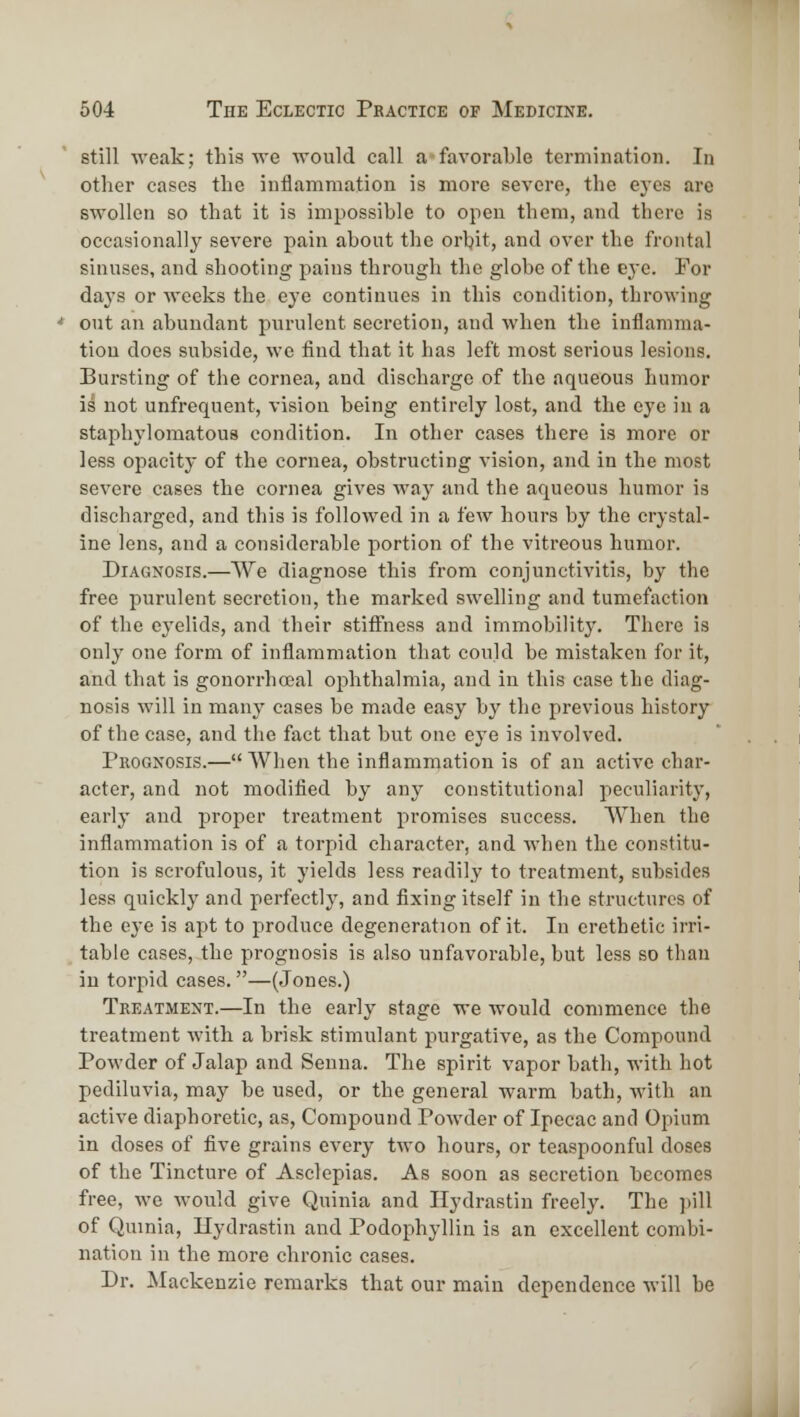 still weak; this vre would call a*favorable termination. In other cases the inflammation is more severe, the eyes are swollen so that it is impossible to open them, and there is occasionally severe pain about the orbit, and over the frontal sinuses, and shooting pains through the globe of the ej'c. For days or weeks the eye continues in this condition, throwing out an abundant purulent secretion, and when the inflamma- tion docs subside, we find that it has left most serious lesions. Bursting of the cornea, and discharge of the aqueous humor is not unfrequent, vision being entirely lost, and the eye in a staphylomatous condition. In other cases there is more or less opacity of the cornea, obstructing vision, and in the most severe cases the cornea gives way and the aqueous humor is discharged, and this is followed in a few hours by the crystal- ine lens, and a considerable portion of the vitreous humor. Diagnosis.—We diagnose this from conjunctivitis, by the free purulent secretion, the marked swelling and tumefaction of the eyelids, and their stiffness and immobility. There is only one form of inflammation that could be mistaken for it, and that is gonorrhoeal ophthalmia, and in this case the diag- nosis will in many cases be made easy by the previous history of the case, and the fact that but one eye is involved. Prognosis.— AVhen the inflammation is of an active char- acter, and not modified by any constitutional peculiarity, early and proper treatment promises success. When the inflammation is of a torpid character, and when the constitu- tion is scrofulous, it yields less readily to treatment, subsides less quickly and perfectly, and fixing itself in the structures of the eye is apt to produce degeneration of it. In erethetic irri- table cases, the prognosis is also unfavorable, but less so than in torpid cases.—(Jones.) Treatment.—In the early stage we would commence the treatment with a brisk stimulant purgative, as the Compound Powder of Jalap and Senna. The spirit vapor bath, with hot pediluvia, may be used, or the general warm bath, with an active diaphoretic, as, Compound Powder of Ipecac and Opium in doses of five grains every two hours, or teaspoonful doses of the Tincture of Asclepias. As soon as secretion becomes free, we would give Quinia and Ilydrastin freely. The ]iill of Quinia, Ilydrastin and Podophyllin is an excellent combi- nation in the more chronic cases. Dr. Mackenzie remarks that our main dependence will be J