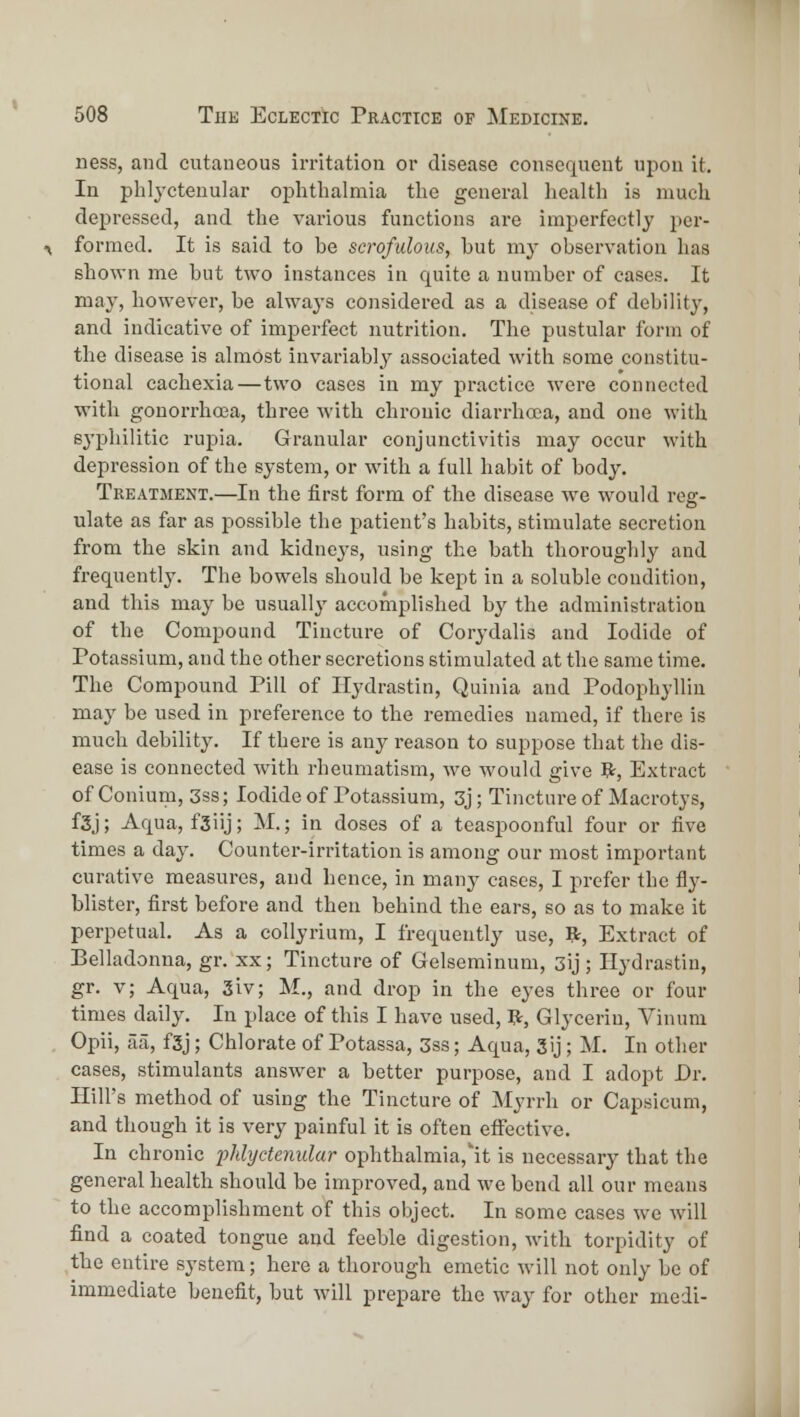 iiess, and cutaneous irritation or disease consequent upon it. In phlj-ctenular oi^lithalmia the general health is much depressed, and the various functions are imperfectly per- formed. It is said to be scrofulous, hut my observation has shown me but two instances in quite a number of cases. It may, however, be alwaj-s considered as a disease of debility, and indicative of imperfect nutrition. The pustular form of the disease is almost invariably associated with some constitu- tional cachexia—two cases in my practice were connected with gonorrhoea, three with chronic diarrhcea, and one with sj'philitic rupia. Granular conjunctivitis may occur with depression of the system, or with a full habit of body. Treatment.—In the first form of the disease we would reg- ulate as far as possible the patient's habits, stimulate secretion from the skin and kidneys, using the bath thoroughly and frequently. The bowels should be kept in a soluble condition, and this may be usually accomplished bj' the administration of the Compound Tincture of Corydalis and Iodide of Potassium, and the other secretions stimulated at the same time. The Compound Pill of Ilydrastin, Quinia and Podo2ihylliu may be used in preference to the remedies named, if there is much debility. If there is any reason to suppose that the dis- ease is connected with rheumatism, we would give R, Extract of Conium, 3ss; Iodide of Potassium, 3j; Tincture of Macrotys, f3j; Aqua, fSiij; M.; in doses of a teaspoouful four or five times a day. Counter-irritation is among our most important curative measures, and hence, in many cases, I prefer the fly- blister, first before and then behind the ears, so as to make it perpetual. As a collyrium, I frequently use, ft, Extract of Belladonna, gr. xx; Tincture of Gelseminum, 3ij; Ilydrastin, gr. v; Aqua, 3iv; M., and drop in the eyes three or four times daily. In place of this I have used, ft. Glycerin, Vinum Opii, aa, f3j; Chlorate of Potassa, 3ss; Aqua, 3ij; M. In other cases, stimulants answer a better purpose, and I adopt Dr. Hill's method of using the Tincture of Myrrh or Capsicum, and though it is very painful it is often effective. In chronic phlyctenular ophthalmia,'it is necessarj^ that the general health should be improved, and we bend all our means to the accomplishment of this object. In some cases we will find a coated tongue and feeble digestion, with torpidity of the entire system; here a thorough emetic will not only be of immediate benefit, but will prepare the way for other medi-