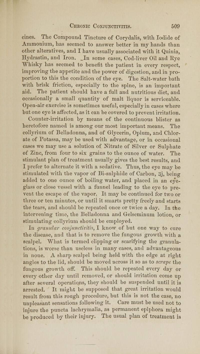 cines. The Compound Tincture of Corydalis, with Iodide of Ammonium, has seemed to answer better in my hands than other alteratives, and I have usually associated with it Quinia, Hydrastin, and Iron. _In some cases, Cod-liver Oil and Rye Whisky has seemed to benefit the patient in every respect, improving the appetite and the power of digestion, and in pro- portion to this the condition of the eye. The Salt-water bath with brisk friction, especially to the spine, is an important aid. The patient should have a full and nutritious diet, and occasionally a small quantity of malt liquor is serviceable. Open-air exercise is sometimes useful, especially in cases where but one eye is aiFected, as it can be covered to prevent irritation. Counter-irritation by means of the continuous blister as heretofore named is among our most important means. The collyrium of Belladonna, and of Glycerin, Opium, and Chlor- ate of Potassa, may be used with advantage, or in occasional cases we may use a solution of Nitrate of Silver or Sulphate of Zinc, from four to six grains to the ounce of water. The stimulant plan of treatment usually gives the best results, and I prefer to alternate it with a sedative. Thus, the eye may be stimulated with the vapor of Bi-snlphide of Carbon, 3j, being added to one ounce of boiling water, and placed in an eye- glass or close vessel with a funnel leading to the eye to pre- vent the escape of the vapor. It may be continued for two or tliree or ten minutes, or until it smarts pretty freely and starts the tears, and should be repeated once or twice a day. In the intervening time, the Belladonna and Gelseminum lotion, or stimulating collyrium should be employed. In granular conjunctivitis, I know of but one way to cure the disease, and that is to remove the fungous growth with a scalpel. What is termed clipping or scarifying the granula- tions, is worse than useless in many cases, and advantageous in none. A sharp scalpel being held with the edge at right angles to the lid, should be moved across it so as to scrape the fungous growth off. This should be repeated every day or every other day until removed, or should irritation come up after several operations, they should be suspended until it is arrested. It might be supposed that great irritation would result from this rough procedure, but this is not the case, no unpleasant sensations following it. Care must be used not to injure the puncta lachrymalia, as permanent epiphora might be produced by their injury. The usual plan of treatment is