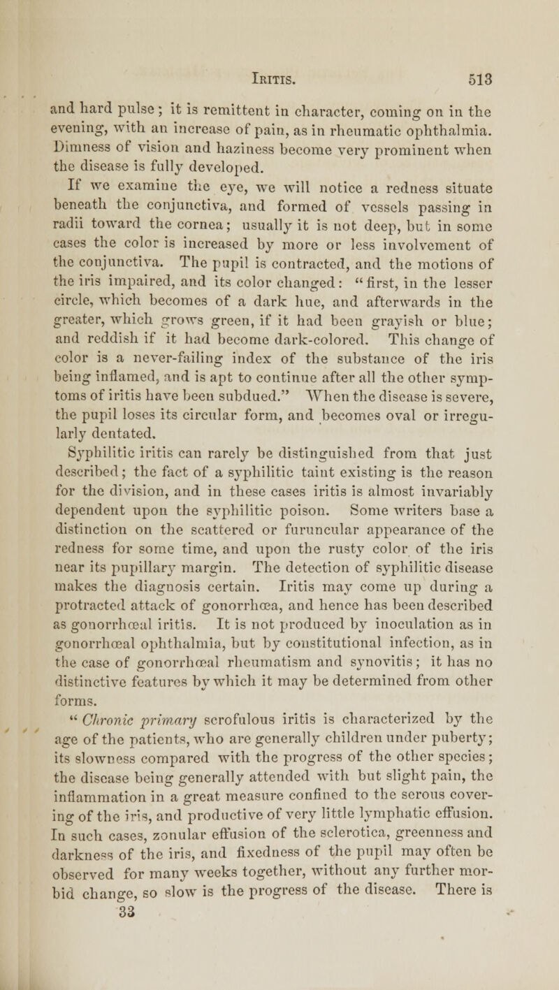 and hard pulse ; it is remittent in character, coming on in the evening, with an increase of pain, as in rheumatic ophthalmia. Dimness of vision and haziness become very prominent when the disease is fully developed. If we examine tlie eye, we will notice a redness situate beneath the conjunctiva, and formed of vessels passing in radii toward the cornea; usually it is not deep, but in some cases the color is increased by more or less involvement of the conjunctiva. The pupil is contracted, and the motions of the iris impaired, and its color changed: first, in the lesser circle, which becomes of a dark hue, and afterwards in the greater, which grows green, if it had been grayish or blue; and reddish if it had become dark-colored. This cliange of color is a never-failing index of the substance of the iris being inflamed, and is apt to continue after all the other symp- toms of iritis have been subdued. When the disease is severe, the pupil loses its circular form, and becomes oval or irregu- larly dentated. Syphilitic iritis can rarely be distinguished from that just described; the fact of a syphilitic taint existing is the reason for the division, and in these cases iritis is almost invariably dependent upon the syphilitic poison. Some writers base a distinction on the scattered or furuncular appearance of the redness for some time, and upon the rusty color of the iris near its pupillary margin. The detection of syphilitic disease makes the diagnosis certain. Iritis may come up during a protracted attack of gonorrhcea, and hence has been described as gouorrhoeal iritis. It is not produced by inoculation as in gonorrhceal ophthalmia, but by constitutional infection, as in the case of gonorrhoeal rheumatism and synovitis; it has no distinctive features by which it may be determined from other forms.  Chronic primary scrofulous iritis is characterized by the age of the patients, who are generally children under puberty; its slowness compared with the progress of the other species; the disease being generally attended with but slight pain, the inflammation in a great measure confined to the serous cover- ing of the iris, and productive of very little lymphatic effusion. In such eases, zonular eft'asion of the sclerotica, greenness and darkness of the iris, and fixedness of the pupil may often be observed for many weeks together, without any further mor- bid change, so slow is the progress of the disease. There is 33