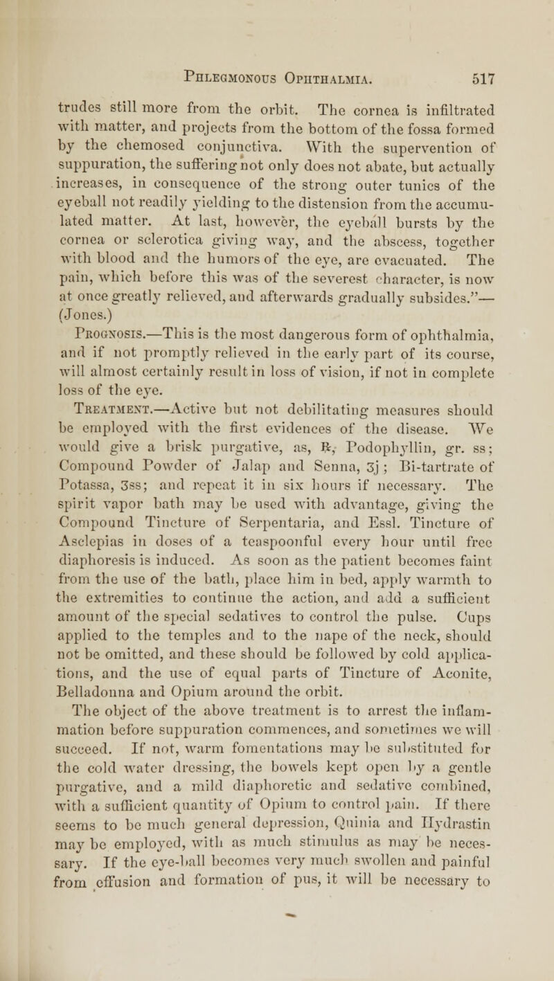 triides still more from the orbit. The cornea is infiltrated with matter, and projects from the bottom of the fossa formed by the chemosed conjunctiva. With tlie supervention of suppuration, the suffering not only does not abate, but actually increases, in consequence of the strong outer tunics of the eyeball not readily yielding to the distension from the accumu- lated matter. At last, however, the eyeball bursts by the cornea or sclerotica giving way, and the abscess, together with blood and the humors of the eye, are evacuated. The pain, which before this was of the severest character, is now at once greatly relieved, and afterwards gradually subsides.— (Jones.) Prognosis.—This is the most dangerous form of ophthalmia, and if not promptly relieved in the early part of its course, will almost certainly result in loss of vision, if not in complete loss of the eye. Treatmext.—Active but not debilitating measures should be employed with the first evidences of the disease. We would give a brisk purgative, as, ft, Podophyllin, gr. ss; Compound Powder of Jalap and Senna, 3j; Bi-tartrate of Potassa, 3ss; and repeat it in six hours if necessary. The spirit vapor bath may be used with advantage, giving the Compound Tincture of Serpentaria, and Essl. Tincture of Asclepias in doses of a teaspoonful every hour until free diaphoresis is induced. As soon as the patient becomes faint from the use of the bath, place him in bed, apply warmth to the extremities to continue the action, and add a sufficient amount of the special sedatives to control the pulse. Cups applied to the temples and to the nape of the neck, should not be omitted, and these should be followed by cold applica- tions, and the use of ec^ual parts of Tincture of Aconite, Belladonna and Opium around the orbit. The object of the above treatment is to arrest the inflam- mation before suppuration commences, and sometimes we will succeed. If not, warm fomentations may be substituted fur the cold water dressing, the bowels kept open by a gentle purgative, and a mild diaphoretic and sedative combined, with a sufficient quantity of Opium to control pain. If there seems to bo much general depression, Quinia and Ilydrastin may be employed, with as much stimulus as may be neces- sary. If the eye-ball becomes very much swollen and painful from effusion and formation of pus, it will be necessary to
