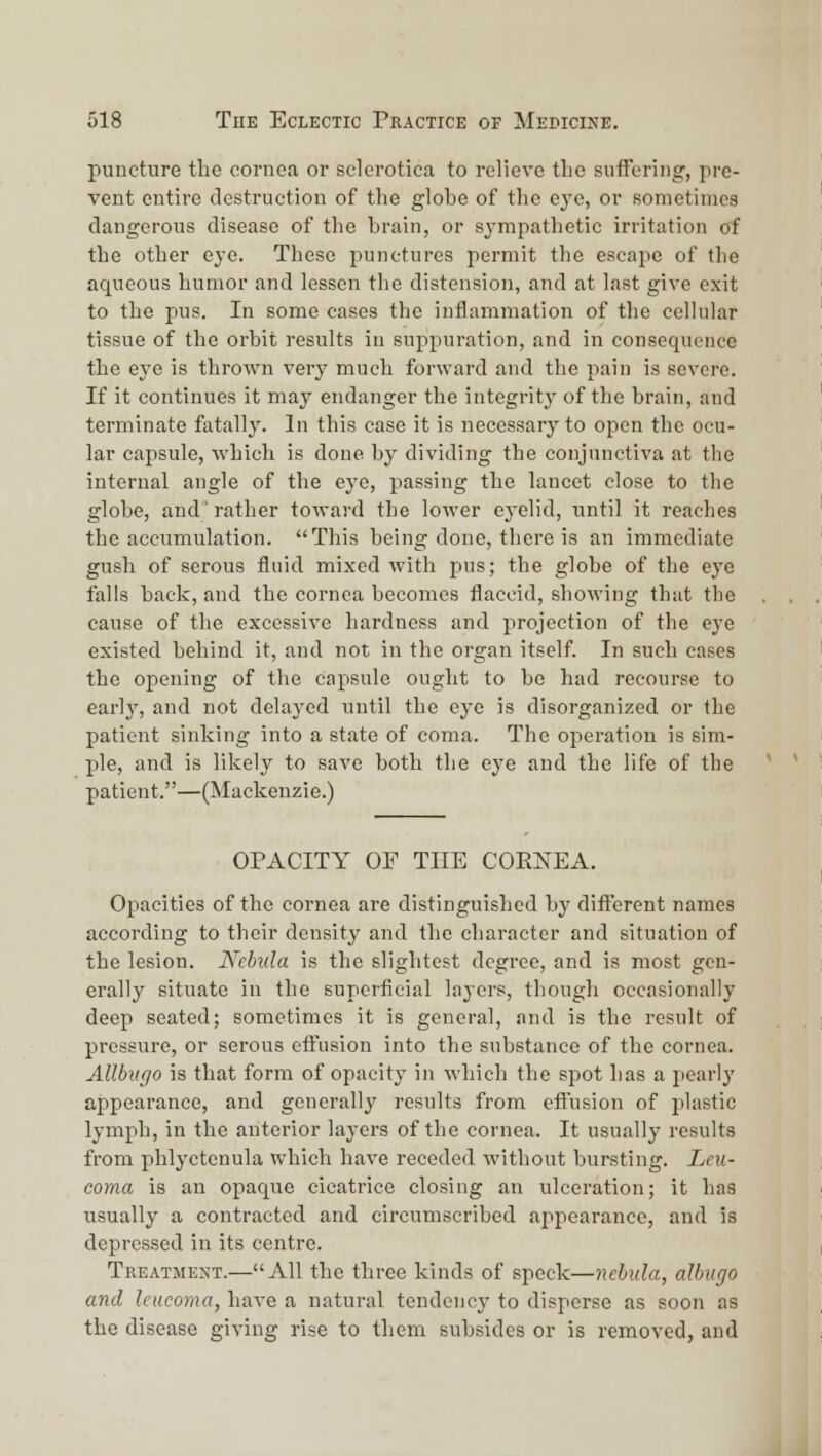 puncture the cornea or sclerotica to relieve the suffering, pre- vent entire destruction of the glohe of the ej'e, or sometimes dangerous disease of the brain, or sympathetic irritation of the other eye. These punctures permit the escape of the aqueous humor and lessen tlie distension, and at last give exit to the pus. In some eases the inflammation of the cellular tissue of the orbit results in suppuration, and in consequence the eye is thrown very much forward and the pain is severe. If it continues it may endanger the integrity of the brain, and terminate fatally. In this case it is necessary to open the ocu- lar capsule, which is done by dividing the conjunctiva at the internal angle of the eye, passing the lancet close to the globe, and' rather toward the lower eyelid, until it reaches the accumulation. This being done, there is an immediate gush of serous fluid mixed with pus; the globe of the eye falls back, and the cornea becomes flaccid, showing that the cause of the excessive hardness and projection of the eye existed behind it, and not in the organ itself. In such cases the opening of the capsule ought to be had recourse to earl}', and not delayed until the eye is disorganized or the patient sinking into a state of coma. The operation is sim- ple, and is likely to save both the eye and the life of the patient.—(Mackenzie.) OPACITY OF THE CORNEA. Opacities of the cornea are distinguished by difl:erent names according to their density and the character and situation of the lesion. Nebula is the slightest degree, and is most gen- erally situate in the superficial layers, though occasionally deep seated; sometimes it is general, and is the result of pressure, or serous effusion into the substance of the cornea. Allbvrjo is that form of opacity in which the spot has a pearly appearance, and generally results from effusion of plastic lymph, in the anterior layers of the cornea. It usually results from phlyctenula which have receded without bursting. Lcu- coma is an opaque cicatrice closing an ulceration; it has usually a contracted and circumscribed appearance, and is depressed in its centre. Treatment.—All the three kinds of speck—nebula, albugo and leucoma, have a natural tendency to disperse as soon as the disease giving rise to them subsides or is removed, and