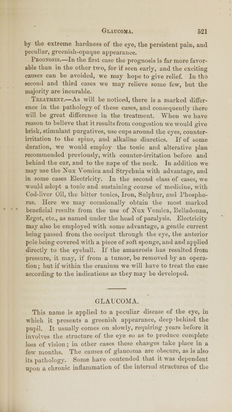 by the extreme hardness of the eye, the persistent pain, and peculiar, greenish-opaque appearance. Prognosis.—In the first case the prognosis is far more favor- able than in the other two, for if seen early, and the exciting causes can be avoided, wc may hope to give relief. In tho second and third cases we may relieve some few, but the majority are incurable. Treatment.—As will be noticed, there is a marked differ- ence in the pathology of these cases, and consequently there will be great difi'erence in the treatment. When we have reason to believe that it results from congestion we would give brisk, stimulant purgatives, use cups around tho eyes, counter- irritation to the spine, and alkaline diuretics. If of some duration, we would employ the tonic and alterative plan recommended previously, with counter-irritation before and behind the ear, and to the nape of the neck. In addition we may use the Xux Vomica and Strychnia with advantage, and in some cases Electricitj'. In the second class of cases, we would adopt a tonic and sustaining course of medicine, with Cod-liver Oil, the bitter tonics. Iron, Sulphur, and Phospho- rus. Here we may occasionally obtain the most marked beneficial results from the use of ISTux Yoniica, Belladonna, Ergot, etc., as named under the head of paralysis. Electricity- may also be employed with some advantage, a gentle current being passed from the occiput through the eye, tlie anterior pole being covered with a piece of soft sponge, and and applied directly to the eyeball. If the amaurosis has resulted from pressure, it may, if from a tumor, be removed hj an opera- tion; but if within the cranium we will have to treat the case according to the indications as they may be developed. GLAUCOMA. This name is applied to a peculiar disease of the eye, in which it presents a greenish appearance, deep'behind the pupil. It usually comes on slowly, requiring years before it involves the structure of the eye so as to produce complete loss of vision; in other cases these changes take place in a few months. The causes of glaucoma are obscure, as is also its patliology. Some have contended that it was dependent upon a chronic inflammation of the internal structures of tho