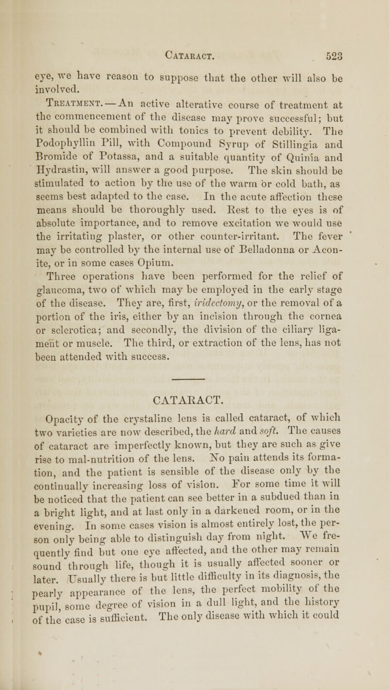 eye, we have reason to suppose tliat the other will also be involved. Treatment. —An active alterative course of treatment at the commencement of the disease may prove successful; but it should be combined with tonics to prevent debilitj'. The Podophyllin Pill, with Compound Syrup of Stillingia and Bromide of Potassa, and a suitable quantity of Quinia and Hydrastin, will answer a good purpose. The skin should be stimulated to action by the use of the warm or cold bath, as seems best adapted to the case. In the acute affection these means should be thoroughly used. Rest to the eyes is of absolute importance, and to remove excitation wo would use the irritating plaster, or other counter-irritant. The fever may be controlled by the internal use of Belladonna or Acon- ite, or in some cases Opium. Three operations have been performed for the relief of glaucoma, two of which may be employed in the early stage of the disease. They are, first, iridectomy, or the removal of a portion of the iris, either by an incision through the cornea or sclerotica; and secondly, the division of the ciliary liga- meiit or muscle. The third, or extraction of the lens, has not been attended with success. CATARACT. Opacity of the crystaline lens is called cataract, of Avhich two varieties are now described, the hard and soft. The causes of cataract are imperfectly known, but they are such as give rise to mal-nutrition of the lens. ISTo pain attends its forma- tion, and the patient is sensible of the disease only by the continually increasing loss of vision. For some time it will be noticed that the patient can see better in a subdued than in a bright light, and at last only in a darkened room, or in the evenino-. In some cases vision is almost entirely lost, the per- son only being able to distinguish day from night. We fre- quently find but one eye aftected, and the other may remain sound through life, though it is usually afiected sooner or later. Usually there is but little difficulty in its diagnosis, the pearly appearance of the lens, the perfect mobility of the pupil, some degree of vision in a dull light, and the history of the case is sufficient. The only disease with which it could