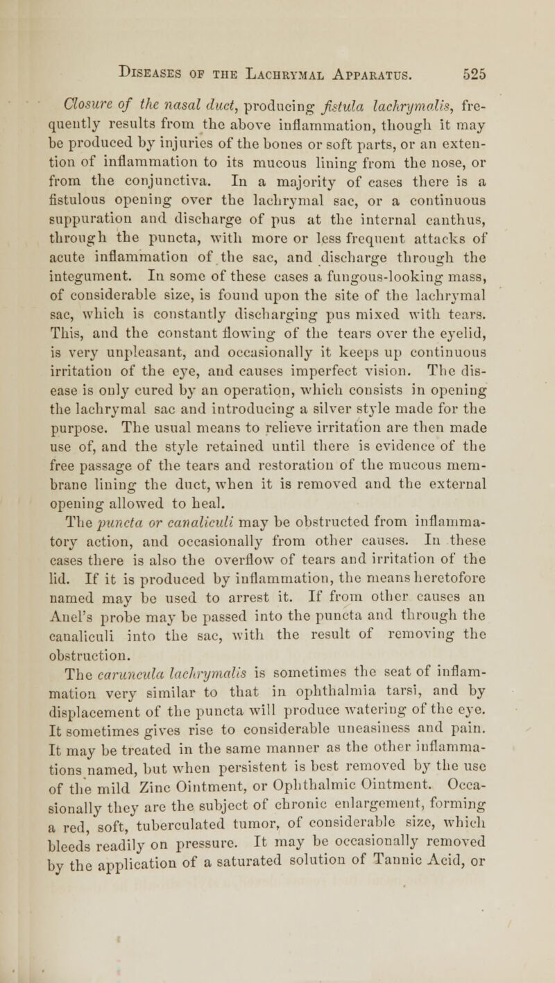 Closure of the nasal duct, producing Jistula lachrymalis, fre- quently results from the above inflammation, though it may be produced by injuries of the bones or soft parts, or an cxten- tion of inflammation to its mucous lining from the nose, or from the conjunctiva. In a majority of cases there is a iistulous opening over the lachrymal sac, or a continuous suppuration and discharge of pus at the internal canthus, through the puncta, with more or less frequent attacks of acute inflammation of the sac, and discharge through the integument. In some of these cases a fungous-looking mass, of considerable size, is found upon the site of the lachrymal sac, which is constantly discharging pus mixed with tears. This, and the constant flowing of the tears over the eyelid, is very unpleasant, and occasionally it keeps up continuous irritation of the eye, and causes imperfect vision. The dis- ease is only cured by an operation, which consists in opening the lachrymal sac and introducing a silver style made for the purpose. The usual means to relieve irritation are then made use of, and the style retained until there is evidence of the free passage of the tears and restoration of the mucous mem- brane lining the duct, when it is removed and the external opening allowed to heal. The puncta or canaUcuU may be obstructed from inflamma- tory action, and occasionally from other causes. In these cases there is also the overflow of tears and irritation of the lid. If it is produced by inflammation, the means heretofore named may be used to arrest it. If from other causes an Anel's probe may be passed into the puncta and through the canaliculi into the sac, with the result of removing the obstruction. The caruncula lachrymalis is sometimes the seat of inflam- mation very similar to that in ophthalmia tarsi, and by displacement of the puncta will produce watering of the eye. It sometimes gives rise to considerable uneasiness and pain. It may be treated in the same manner as the other inflamma- tions named, but when persistent is best removed by the use of the mild Zinc Ointment, or Ophthalmic Ointment. Occa- sionally they are the subject of chronic enlargement, forming a red, soft, tuberculated tumor, of considerable size, which bleeds readily on pressure. It may be occasionally removed by the application of a saturated solution of Tannic Acid, or